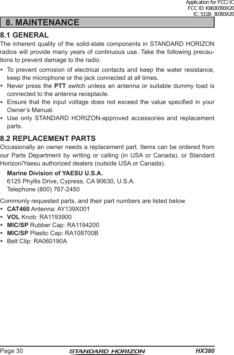 HX380Page 308. MAINTENANCE8.1 GENERALThe inherent quality of the solid-state components in STANDARD HORIZON radios will provide many years of continuous use. Take the following precau-tions to prevent damage to the radio.  To prevent corrosion of electrical contacts and keep the water resistance, keep the microphone or the jack connected at all times.  Never press the PTT switch unless an antenna or suitable dummy load is connected to the antenna receptacle.  Ensure that the input voltage  does  not  exceed  the value specied in your Owner’s Manual.  Use only STANDARD HORIZON-approved accessories and replacement parts.8.2 REPLACEMENT PARTSOccasionally an owner needs a replacement part. Items can be ordered from our Parts Department by writing or calling (in USA or Canada), or Standard Horizon/Yaesu authorized dealers (outside USA or Canada). Marine Division of YAESU U.S.A.  6125 Phyllis Drive, Cypress, CA 90630, U.S.A.  Telephone (800) 767-2450Commonly requested parts, and their part numbers are listed below. CAT460 Antenna: AY139X001 VOL Knob: RA1193900 MIC/SP Rubber Cap: RA1194200 MIC/SP Plastic Cap: RA108700B  Belt Clip: RA060190AApplication for FCC/IC FCC ID: K6630393X20 IC: 511B-30393X20