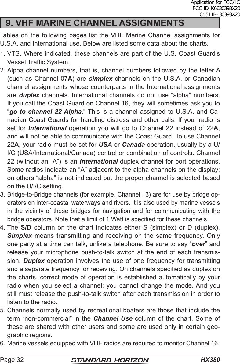 HX380Page 329. VHF MARINE CHANNEL ASSIGNMENTSTables on the following pages list the VHF Marine Channel assignments for U.S.A. and International use. Below are listed some data about the charts.1. VTS. Where indicated, these channels are part of the U.S. Coast Guard’s Vessel Trafc System.2. Alpha channel numbers, that is, channel numbers followed by the letter A (such as Channel 07A) are simplex channels on the U.S.A. or Canadian channel assignments whose counterparts in the International assignments are  duplex channels. International channels do not use “alpha” numbers. If you call the Coast Guard on Channel 16, they will sometimes ask you to “go to channel 22 Alpha.” This is a channel assigned to U.S.A, and Ca-nadian Coast Guards for handling distress and other calls. If your radio is set for International operation you will go to Channel 22 instead of 22A, and will not be able to communicate with the Coast Guard. To use Channel 22A, your radio must be set for USA or Canada operation, usually by a U/I/C (USA/International/Canada) control or combination of controls. Channel 22 (without an “A”) is an International duplex channel for port operations. Some radios indicate an “A” adjacent to the alpha channels on the display; on others “alpha” is not indicated but the proper channel is selected based on the U/I/C setting.3. Bridge-to-Bridge channels (for example, Channel 13) are for use by bridge op-erators on inter-coastal waterways and rivers. It is also used by marine vessels in the vicinity of these bridges for navigation and for communicating with the bridge operators. Note that a limit of 1 Watt is specied for these channels.4. The S/D column on the chart indicates either S (simplex) or D (duplex). Simplex means transmitting and receiving on the same frequency. Only one party at a time can talk, unlike a telephone. Be sure to say “over” and release your microphone push-to-talk switch at the end of each transmis-sion.  Duplex operation involves the use of one frequency for transmitting and a separate frequency for receiving. On channels specied as duplex on the charts, correct mode of operation is established automatically by your radio when you select a channel; you cannot change the mode. And you still must release the push-to-talk switch after each transmission in order to listen to the radio.5. Channels normally used by recreational boaters are those that include the term “non-commercial” in the Channel Use column of the chart. Some of these are shared with other users and some are used only in certain geo-graphic regions.6. Marine vessels equipped with VHF radios are required to monitor Channel 16.Application for FCC/IC FCC ID: K6630393X20 IC: 511B-30393X20