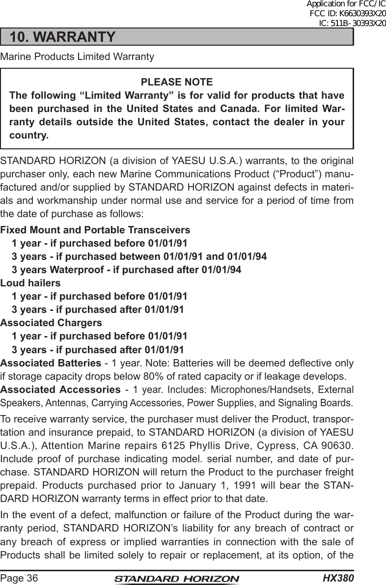 HX380Page 3610. WARRANTYMarine Products Limited WarrantyPLEASE NOTEThe following “Limited Warranty” is for valid for products that have been  purchased  in  the  United  States  and  Canada.  For  limited  War-ranty  details  outside  the  United  States,  contact  the  dealer  in  your country.STANDARD HORIZON (a division of YAESU U.S.A.) warrants, to the original purchaser only, each new Marine Communications Product (“Product”) manu-factured and/or supplied by STANDARD HORIZON against defects in materi-als and workmanship under normal use and service for a period of time from the date of purchase as follows:Fixed Mount and Portable Transceivers1 year - if purchased before 01/01/913 years - if purchased between 01/01/91 and 01/01/943 years Waterproof - if purchased after 01/01/94Loud hailers1 year - if purchased before 01/01/913 years - if purchased after 01/01/91Associated Chargers1 year - if purchased before 01/01/913 years - if purchased after 01/01/91Associated Batteries - 1 year. Note: Batteries will be deemed deective only if storage capacity drops below 80% of rated capacity or if leakage develops.Associated Accessories - 1 year. Includes: Microphones/Handsets, External Speakers, Antennas, Carrying Accessories, Power Supplies, and Signaling Boards.To receive warranty service, the purchaser must deliver the Product, transpor-tation and insurance prepaid, to STANDARD HORIZON (a division of YAESU U.S.A.), Attention Marine repairs 6125 Phyllis Drive, Cypress, CA 90630. Include proof of purchase indicating model. serial number, and date of pur-chase. STANDARD HORIZON will return the Product to the purchaser freight prepaid. Products purchased prior to January 1, 1991 will bear the STAN-DARD HORIZON warranty terms in effect prior to that date.In the event of a defect, malfunction or failure of the Product during the war-ranty period, STANDARD HORIZON’s liability for any breach of contract or any breach of express or implied warranties in connection with the sale of Products shall be limited solely to repair or replacement, at its option, of the Application for FCC/IC FCC ID: K6630393X20 IC: 511B-30393X20