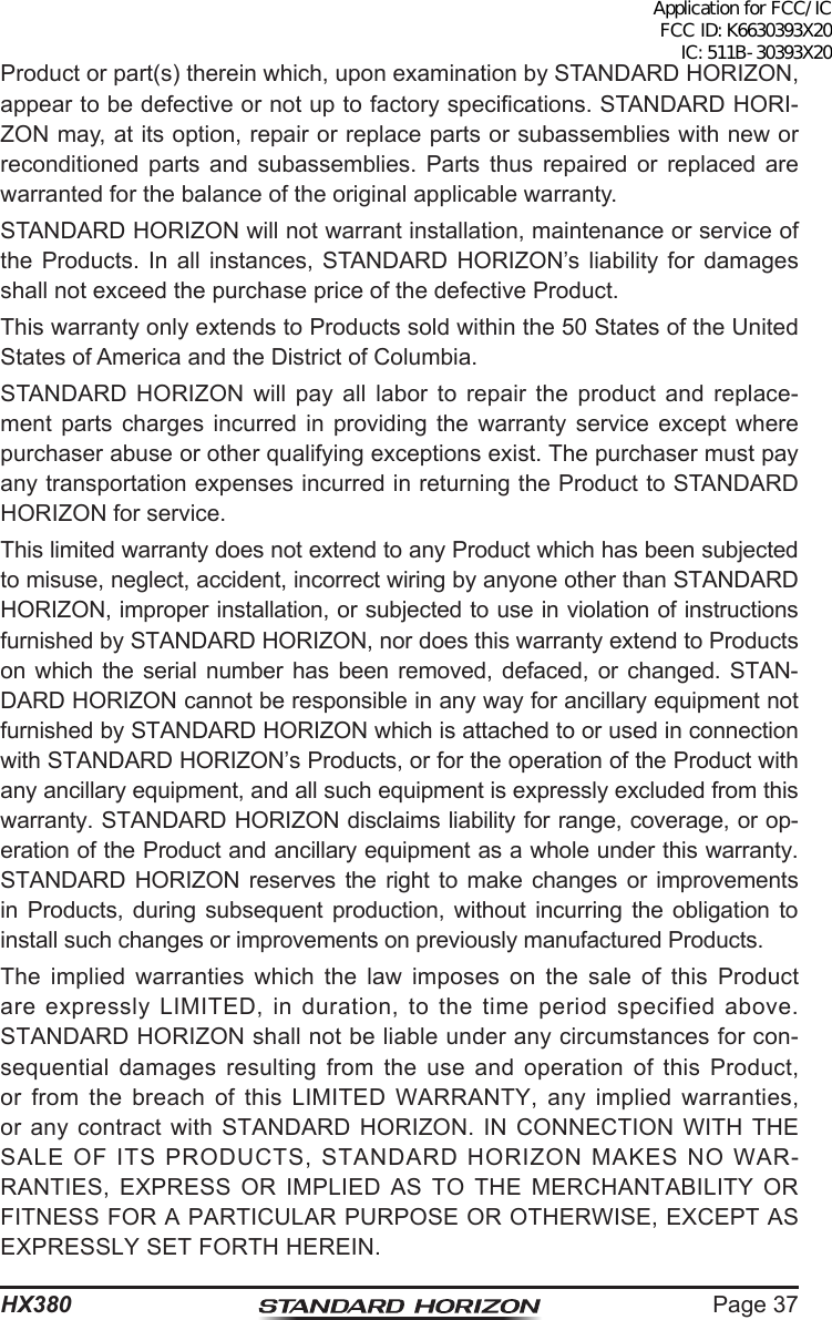 Page 37HX380Product or part(s) therein which, upon examination by STANDARD HORIZON, appear to be defective or not up to factory specications. STANDARD HORI-ZON may, at its option, repair or replace parts or subassemblies with new or reconditioned parts and subassemblies. Parts thus repaired or replaced are warranted for the balance of the original applicable warranty.STANDARD HORIZON will not warrant installation, maintenance or service of the Products. In all instances, STANDARD HORIZON’s liability for damages shall not exceed the purchase price of the defective Product.This warranty only extends to Products sold within the 50 States of the United States of America and the District of Columbia.STANDARD HORIZON will pay all labor to repair the product and replace-ment parts charges incurred in providing the warranty service except where purchaser abuse or other qualifying exceptions exist. The purchaser must pay any transportation expenses incurred in returning the Product to STANDARD HORIZON for service.This limited warranty does not extend to any Product which has been subjected to misuse, neglect, accident, incorrect wiring by anyone other than STANDARD HORIZON, improper installation, or subjected to use in violation of instructions furnished by STANDARD HORIZON, nor does this warranty extend to Products on which the serial number has been removed, defaced, or changed. STAN-DARD HORIZON cannot be responsible in any way for ancillary equipment not furnished by STANDARD HORIZON which is attached to or used in connection with STANDARD HORIZON’s Products, or for the operation of the Product with any ancillary equipment, and all such equipment is expressly excluded from this warranty. STANDARD HORIZON disclaims liability for range, coverage, or op-eration of the Product and ancillary equipment as a whole under this warranty. STANDARD HORIZON reserves the right to make changes or improvements in Products, during subsequent production, without incurring the obligation to install such changes or improvements on previously manufactured Products.The implied warranties which the law imposes on the sale of this Product are expressly LIMITED, in duration, to the time period specified above. STANDARD HORIZON shall not be liable under any circumstances for con-sequential damages resulting from the use and operation of this Product, or from the breach of this LIMITED WARRANTY, any implied warranties, or any contract with STANDARD HORIZON. IN CONNECTION WITH THE SALE OF ITS PRODUCTS, STANDARD HORIZON MAKES NO WAR-RANTIES, EXPRESS OR IMPLIED AS TO THE MERCHANTABILITY OR FITNESS FOR A PARTICULAR PURPOSE OR OTHERWISE, EXCEPT AS EXPRESSLY SET FORTH HEREIN.Application for FCC/IC FCC ID: K6630393X20 IC: 511B-30393X20