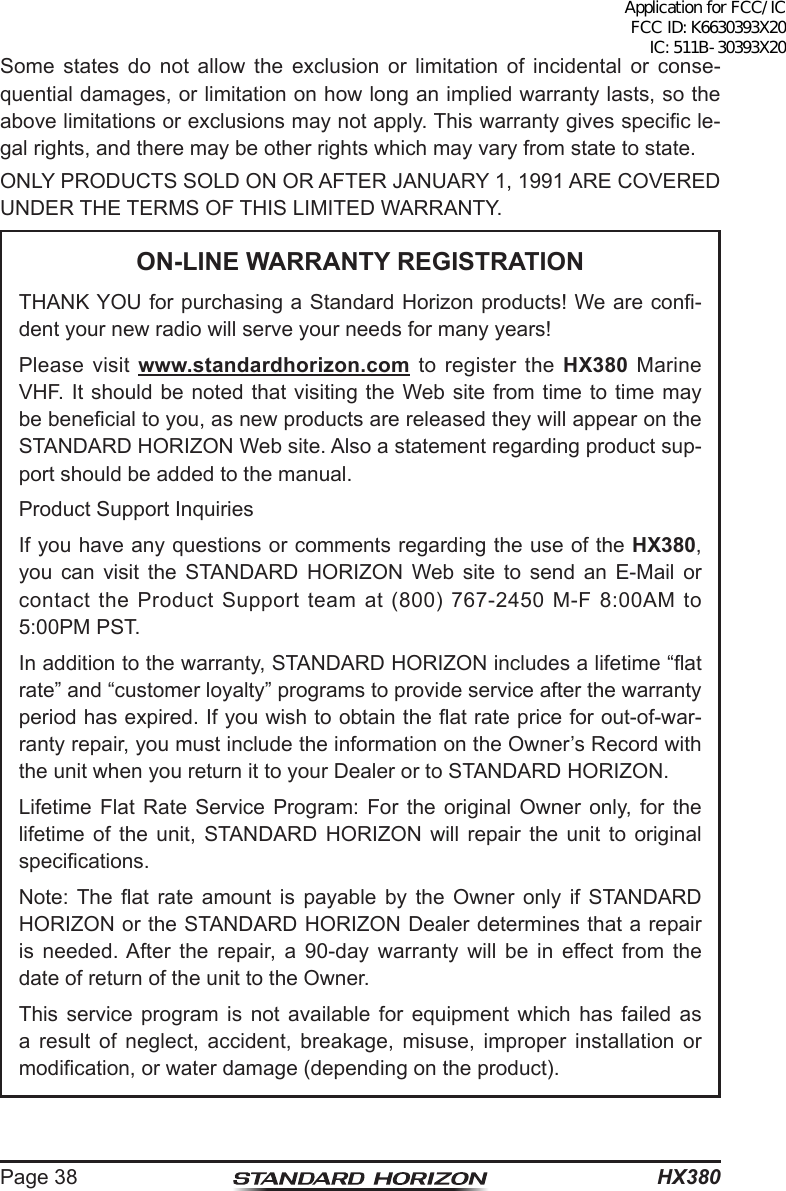 HX380Page 38Some states do not allow the exclusion or limitation of incidental or conse-quential damages, or limitation on how long an implied warranty lasts, so the above limitations or exclusions may not apply. This warranty gives specic le-gal rights, and there may be other rights which may vary from state to state.ONLY PRODUCTS SOLD ON OR AFTER JANUARY 1, 1991 ARE COVERED UNDER THE TERMS OF THIS LIMITED WARRANTY.ON-LINE WARRANTY REGISTRATIONTHANK YOU for purchasing a Standard Horizon products! We are con-dent your new radio will serve your needs for many years!Please visit www.standardhorizon.com to register the HX380 Marine VHF. It should be noted that visiting the Web site from time to time may be benecial to you, as new products are released they will appear on the STANDARD HORIZON Web site. Also a statement regarding product sup-port should be added to the manual.Product Support InquiriesIf you have any questions or comments regarding the use of the HX380, you can visit the STANDARD HORIZON Web site to send an E-Mail or contact the Product Support team at (800) 767-2450 M-F 8:00AM to 5:00PM PST.In addition to the warranty, STANDARD HORIZON includes a lifetime “at rate” and “customer loyalty” programs to provide service after the warranty period has expired. If you wish to obtain the at rate price for out-of-war-ranty repair, you must include the information on the Owner’s Record with the unit when you return it to your Dealer or to STANDARD HORIZON.Lifetime Flat Rate Service Program: For the original Owner only, for the lifetime of the unit, STANDARD HORIZON will repair the unit to original specications.Note: The  at  rate  amount  is  payable  by  the  Owner  only  if  STANDARD HORIZON or the STANDARD HORIZON Dealer determines that a repair is needed. After the repair, a 90-day warranty will be in effect from the date of return of the unit to the Owner.This service program is not available for equipment which has failed as a result of neglect, accident, breakage, misuse, improper installation or modication, or water damage (depending on the product).Application for FCC/IC FCC ID: K6630393X20 IC: 511B-30393X20