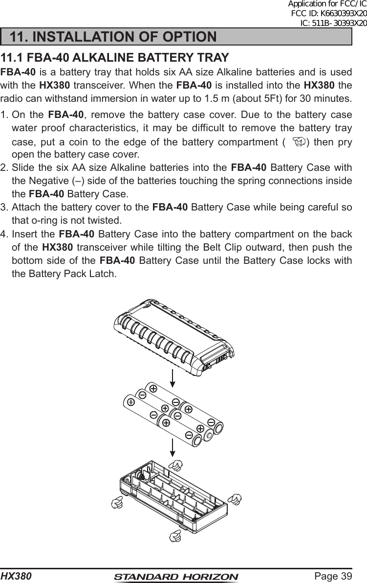 Page 39HX38011. INSTALLATION OF OPTION11.1 FBA-40 ALKALINE BATTERY TRAYFBA-40 is a battery tray that holds six AA size Alkaline batteries and is used with the HX380 transceiver. When the FBA-40 is installed into the HX380 the radio can withstand immersion in water up to 1.5 m (about 5Ft) for 30 minutes.1. On  the FBA-40, remove the battery case cover. Due to the battery case water proof characteristics, it may be difficult to remove the battery tray case, put a coin to the edge of the battery compartment ( ) then pry open the battery case cover.2. Slide the six AA size Alkaline batteries into the FBA-40 Battery Case with the Negative (–) side of the batteries touching the spring connections inside the FBA-40 Battery Case.3. Attach the battery cover to the FBA-40 Battery Case while being careful so that o-ring is not twisted.4. Insert the FBA-40 Battery Case into the battery compartment on the back of the HX380 transceiver while tilting the Belt Clip outward, then push the bottom side of the FBA-40 Battery Case until the Battery Case locks with the Battery Pack Latch.Application for FCC/IC FCC ID: K6630393X20 IC: 511B-30393X20