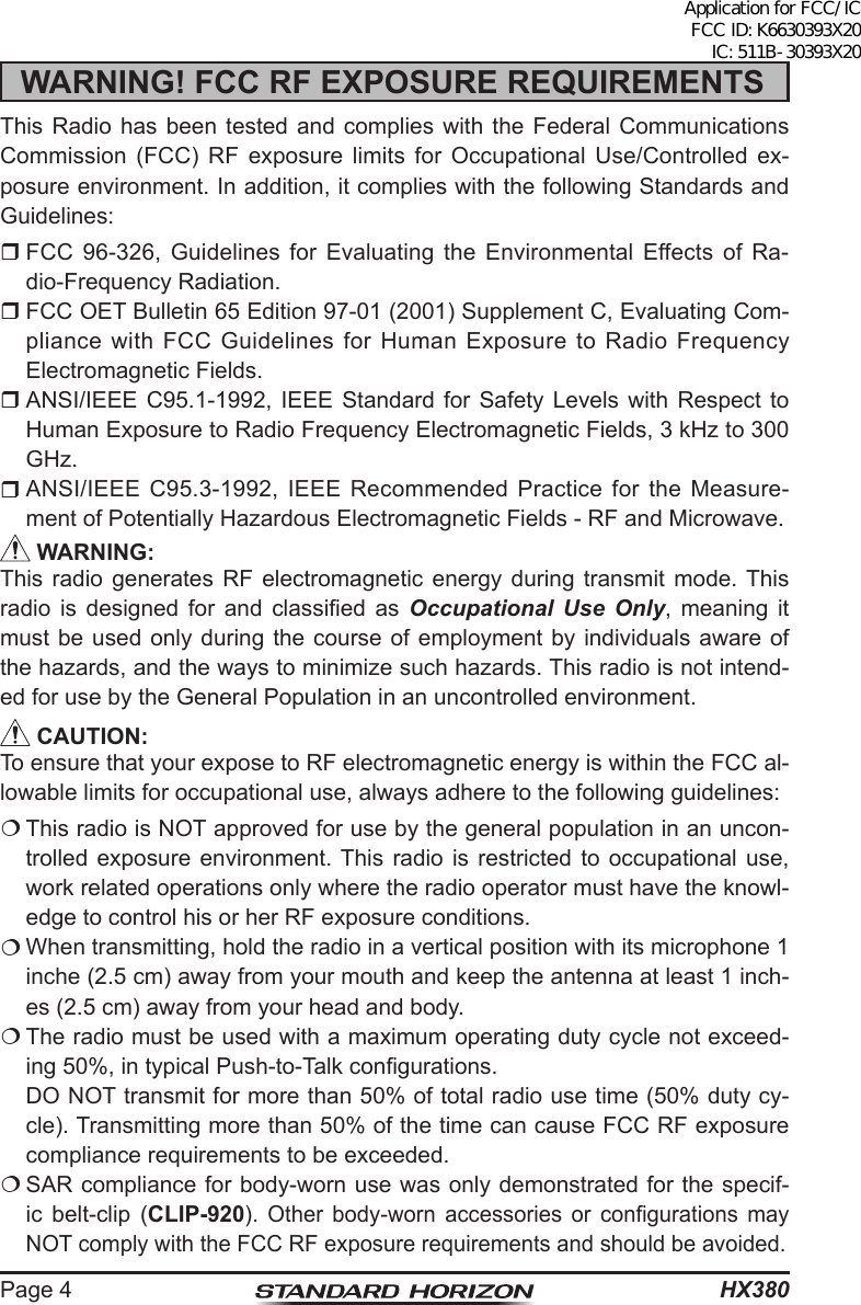 HX380Page 4WARNING! FCC RF EXPOSURE REQUIREMENTSThis Radio has been tested and complies with the Federal Communications Commission (FCC) RF exposure limits for Occupational Use/Controlled ex-posure environment. In addition, it complies with the following Standards and Guidelines: FCC 96-326, Guidelines for Evaluating the Environmental Effects of Ra-dio-Frequency Radiation. FCC OET Bulletin 65 Edition 97-01 (2001) Supplement C, Evaluating Com-pliance with FCC Guidelines for Human Exposure to Radio Frequency Electromagnetic Fields. ANSI/IEEE C95.1-1992, IEEE Standard for Safety Levels with Respect to Human Exposure to Radio Frequency Electromagnetic Fields, 3 kHz to 300 GHz. ANSI/IEEE C95.3-1992, IEEE Recommended Practice for the Measure-ment of Potentially Hazardous Electromagnetic Fields - RF and Microwave. WARNING:This radio generates RF electromagnetic energy during transmit mode. This radio  is  designed  for  and  classied  as  Occupational Use Only, meaning it must be used only during the course of employment by individuals aware of the hazards, and the ways to minimize such hazards. This radio is not intend-ed for use by the General Population in an uncontrolled environment. CAUTION:To ensure that your expose to RF electromagnetic energy is within the FCC al-lowable limits for occupational use, always adhere to the following guidelines: This radio is NOT approved for use by the general population in an uncon-trolled exposure environment. This radio is restricted to occupational use, work related operations only where the radio operator must have the knowl-edge to control his or her RF exposure conditions. When transmitting, hold the radio in a vertical position with its microphone 1 inche (2.5 cm) away from your mouth and keep the antenna at least 1 inch-es (2.5 cm) away from your head and body. The radio must be used with a maximum operating duty cycle not exceed-ing 50%, in typical Push-to-Talk congurations.  DO NOT transmit for more than 50% of total radio use time (50% duty cy-cle). Transmitting more than 50% of the time can cause FCC RF exposure compliance requirements to be exceeded. SAR compliance for body-worn use was only demonstrated for the specif-ic belt-clip (CLIP-920). Other  body-worn  accessories  or  congurations  may NOT comply with the FCC RF exposure requirements and should be avoided.Application for FCC/IC FCC ID: K6630393X20 IC: 511B-30393X20