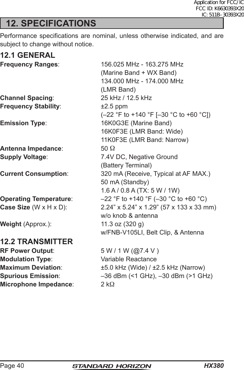 HX380Page 4012. SPECIFICATIONSPerformance specications are nominal,  unless  otherwise  indicated, and are subject to change without notice.12.1 GENERALFrequency Ranges:  156.025 MHz - 163.275 MHz  (Marine Band + WX Band)  134.000 MHz - 174.000 MHz  (LMR Band)Channel Spacing:  25 kHz / 12.5 kHzFrequency Stability:  ±2.5 ppm  (–22 °F to +140 °F [–30 °C to +60 °C])Emission Type:  16K0G3E (Marine Band)  16K0F3E (LMR Band: Wide)  11K0F3E (LMR Band: Narrow)Antenna Impedance: 50 Supply Voltage:  7.4V DC, Negative Ground  (Battery Terminal)Current Consumption:  320 mA (Receive, Typical at AF MAX.)  50 mA (Standby)  1.6 A / 0.8 A (TX: 5 W / 1W)Operating Temperature:  –22 °F to +140 °F (–30 °C to +60 °C)Case Size (W x H x D):  2.24” x 5.24” x 1.29” (57 x 133 x 33 mm)  w/o knob &amp; antennaWeight (Approx.):  11.3 oz (320 g)  w/FNB-V105LI, Belt Clip, &amp; Antenna12.2 TRANSMITTERRF Power Output:  5 W / 1 W (@7.4 V )Modulation Type:  Variable ReactanceMaximum Deviation:  ±5.0 kHz (Wide) / ±2.5 kHz (Narrow)Spurious Emission:  –36 dBm (&lt;1 GHz), –30 dBm (&gt;1 GHz)Microphone Impedance:  2 kApplication for FCC/IC FCC ID: K6630393X20 IC: 511B-30393X20