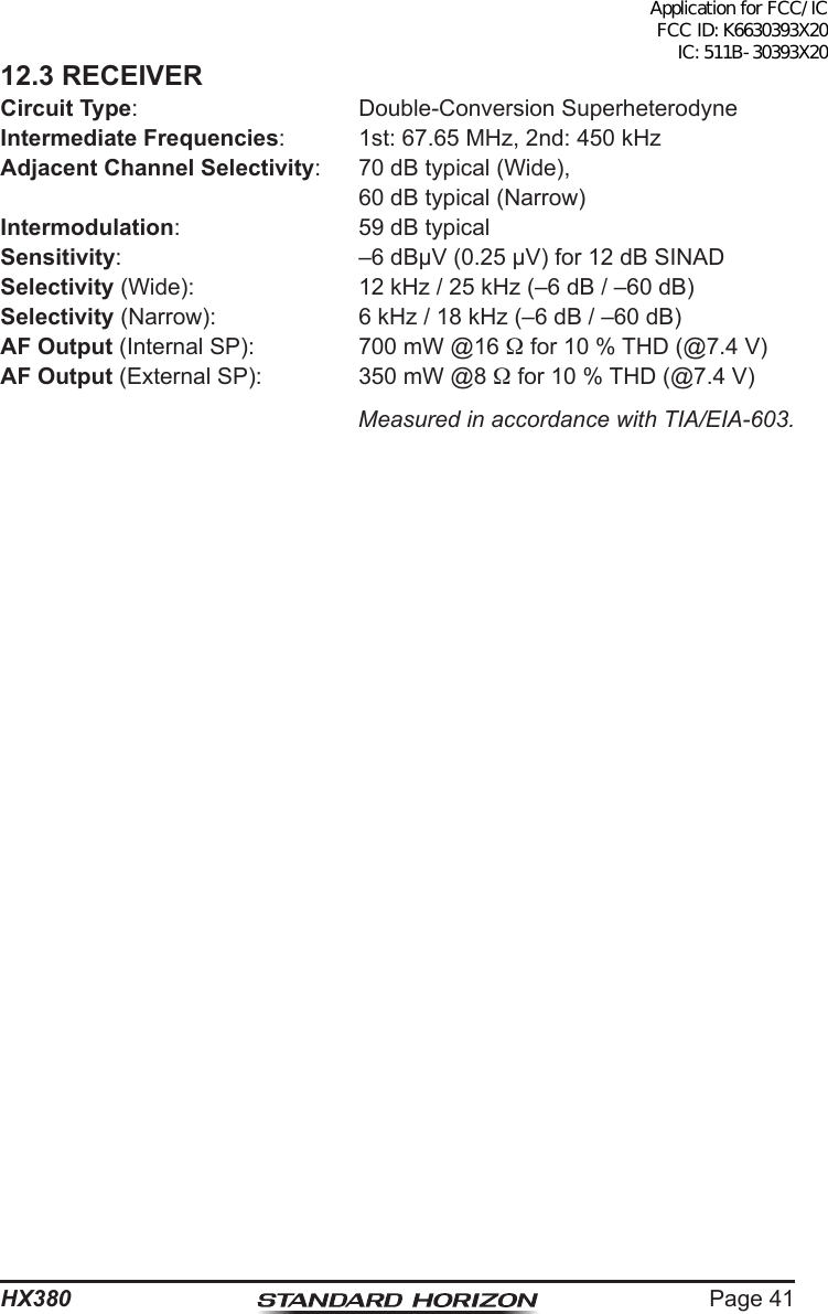 Page 41HX38012.3 RECEIVERCircuit Type:  Double-Conversion SuperheterodyneIntermediate Frequencies:  1st: 67.65 MHz, 2nd: 450 kHzAdjacent Channel Selectivity:  70 dB typical (Wide),  60 dB typical (Narrow)Intermodulation:  59 dB typicalSensitivity:  –6 dBµV (0.25 µV) for 12 dB SINADSelectivity (Wide):  12 kHz / 25 kHz (–6 dB / –60 dB)Selectivity (Narrow):  6 kHz / 18 kHz (–6 dB / –60 dB)AF Output (Internal SP):  700 mW @16  for 10 % THD (@7.4 V)AF Output (External SP):  350 mW @8  for 10 % THD (@7.4 V)Measured in accordance with TIA/EIA-603.Application for FCC/IC FCC ID: K6630393X20 IC: 511B-30393X20