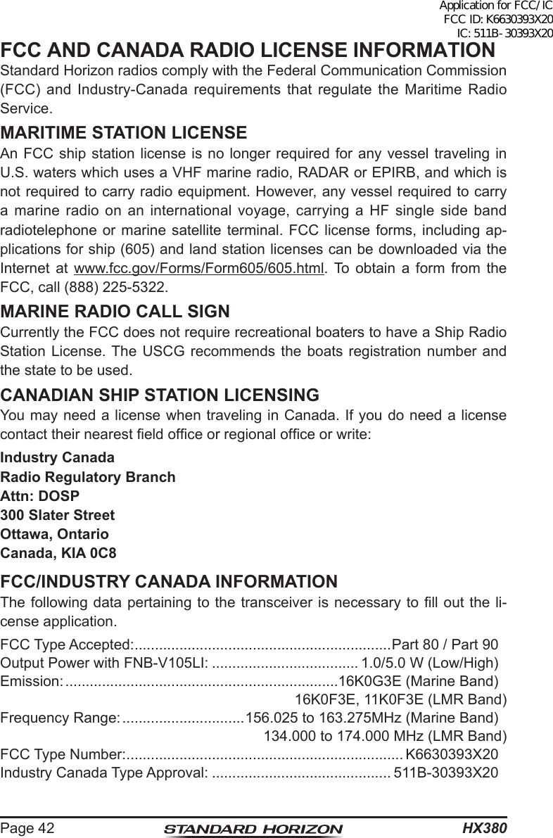 HX380Page 42FCC AND CANADA RADIO LICENSE INFORMATIONStandard Horizon radios comply with the Federal Communication Commission (FCC) and Industry-Canada requirements that regulate the Maritime Radio Service.MARITIME STATION LICENSEAn FCC ship station license is no longer required for any vessel traveling in U.S. waters which uses a VHF marine radio, RADAR or EPIRB, and which is not required to carry radio equipment. However, any vessel required to carry a marine radio on an international voyage, carrying a HF single side band radiotelephone or marine satellite terminal. FCC license forms, including ap-plications for ship (605) and land station licenses can be downloaded via the Internet at www.fcc.gov/Forms/Form605/605.html. To obtain a form from the FCC, call (888) 225-5322.MARINE RADIO CALL SIGNCurrently the FCC does not require recreational boaters to have a Ship Radio Station License. The USCG recommends the boats registration number and the state to be used.CANADIAN SHIP STATION LICENSINGYou may need a license when traveling in Canada. If you do need a license contact their nearest eld ofce or regional ofce or write:Industry CanadaRadio Regulatory BranchAttn: DOSP300 Slater StreetOttawa, OntarioCanada, KIA 0C8FCC/INDUSTRY CANADA INFORMATIONThe following data pertaining to the transceiver is necessary  to  ll  out the li-cense application.FCC Type Accepted: ...............................................................Part 80 / Part 90Output Power with FNB-V105LI: .................................... 1.0/5.0 W (Low/High)Emission: ...................................................................16K0G3E (Marine Band)16K0F3E, 11K0F3E (LMR Band)Frequency Range: ..............................156.025 to 163.275MHz (Marine Band)134.000 to 174.000 MHz (LMR Band)FCC Type Number: .................................................................... K6630393X20Industry Canada Type Approval: ............................................ 511B-30393X20Application for FCC/IC FCC ID: K6630393X20 IC: 511B-30393X20