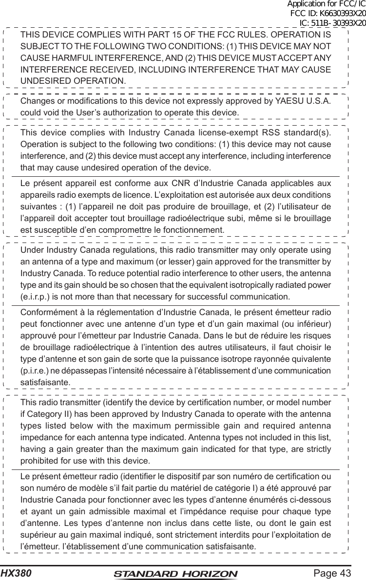 Page 43HX380THIS DEVICE COMPLIES WITH PART 15 OF THE FCC RULES. OPERATION IS SUBJECT TO THE FOLLOWING TWO CONDITIONS: (1) THIS DEVICE MAY NOT CAUSE HARMFUL INTERFERENCE, AND (2) THIS DEVICE MUST ACCEPT ANY INTERFERENCE RECEIVED, INCLUDING INTERFERENCE THAT MAY CAUSE UNDESIRED OPERATION.Changes or modications to this device not expressly approved by YAESU U.S.A. could void the User’s authorization to operate this device.This device complies with Industry Canada license-exempt RSS standard(s). Operation is subject to the following two conditions: (1) this device may not cause interference, and (2) this device must accept any interference, including interference that may cause undesired operation of the device. Le présent appareil est conforme aux CNR d’Industrie Canada applicables aux appareils radio exempts de licence. L’exploitation est autorisée aux deux conditions suivantes : (1) l’appareil ne doit pas produire de brouillage, et (2) l’utilisateur de l’appareil doit accepter tout brouillage radioélectrique subi, même si le brouillage est susceptible d’en compromettre le fonctionnement.Under Industry Canada regulations, this radio transmitter may only operate using an antenna of a type and maximum (or lesser) gain approved for the transmitter by Industry Canada. To reduce potential radio interference to other users, the antenna type and its gain should be so chosen that the equivalent isotropically radiated power (e.i.r.p.) is not more than that necessary for successful communication.Conformément à la réglementation d’Industrie Canada, le présent émetteur radio peut fonctionner avec une antenne d’un type et d’un gain maximal (ou inférieur) approuvé pour l’émetteur par Industrie Canada. Dans le but de réduire les risques de brouillage radioélectrique à l’intention des autres utilisateurs, il faut choisir le type d’antenne et son gain de sorte que la puissance isotrope rayonnée quivalente (p.i.r.e.) ne dépassepas l’intensité nécessaire à l’établissement d’une communication satisfaisante.This radio transmitter (identify the device by certication number, or model number if Category II) has been approved by Industry Canada to operate with the antenna types listed below with the maximum permissible gain and required antenna impedance for each antenna type indicated. Antenna types not included in this list, having a gain greater than the maximum gain indicated for that type, are strictly prohibited for use with this device.Le présent émetteur radio (identier le dispositif par son numéro de certication ou son numéro de modèle s’il fait partie du matériel de catégorie I) a été approuvé par Industrie Canada pour fonctionner avec les types d’antenne énumérés ci-dessous et ayant un gain admissible maximal et l’impédance requise pour chaque type d’antenne. Les types d’antenne non inclus dans cette liste, ou dont le gain est supérieur au gain maximal indiqué, sont strictement interdits pour l’exploitation de l’émetteur. l’établissement d’une communication satisfaisante.Application for FCC/IC FCC ID: K6630393X20 IC: 511B-30393X20