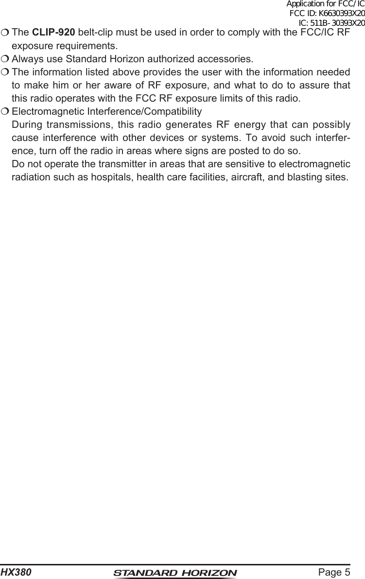 Page 5HX380 The CLIP-920 belt-clip must be used in order to comply with the FCC/IC RF exposure requirements. Always use Standard Horizon authorized accessories. The information listed above provides the user with the information needed to make him or her aware of RF exposure, and what to do to assure that this radio operates with the FCC RF exposure limits of this radio. Electromagnetic Interference/Compatibility  During transmissions, this radio generates RF energy that can possibly cause interference with other devices or systems. To avoid such interfer-ence, turn off the radio in areas where signs are posted to do so.  Do not operate the transmitter in areas that are sensitive to electromagnetic radiation such as hospitals, health care facilities, aircraft, and blasting sites.Application for FCC/IC FCC ID: K6630393X20 IC: 511B-30393X20