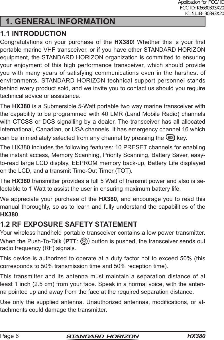 HX380Page 61. GENERAL INFORMATION1.1 INTRODUCTIONCongratulations on your purchase of the HX380! Whether this is your first portable marine VHF transceiver, or if you have other STANDARD HORIZON equipment, the STANDARD HORIZON organization is committed to ensuring your enjoyment of this high performance transceiver, which should provide you with many years of satisfying communications even in the harshest of environments. STANDARD HORIZON technical support personnel stands behind every product sold, and we invite you to contact us should you require technical advice or assistance.The HX380 is a Submersible 5-Watt portable two way marine transceiver with the capability to be programmed with 40 LMR (Land Mobile Radio) channels with CTCSS or DCS signalling by a dealer. The transceiver has all allocated International, Canadian, or USA channels. It has emergency channel 16 which can be immediately selected from any channel by pressing the   key.The HX380 includes the following features: 10 PRESET channels for enabling the instant access, Memory Scanning, Priority Scanning, Battery Saver, easy-to-read large LCD display, EEPROM memory back-up, Battery Life displayed on the LCD, and a transmit Time-Out Timer (TOT).The HX380 transmitter provides a full 5 Watt of transmit power and also is se-lectable to 1 Watt to assist the user in ensuring maximum battery life.We appreciate your purchase of the HX380, and encourage you to read this manual thoroughly, so as to learn and fully understand the capabilities of the HX380.1.2 RF EXPOSURE SAFETY STATEMENTYour wireless handheld portable transceiver contains a low power transmitter. When the Push-To-Talk (PTT:  ) button is pushed, the transceiver sends out radio frequency (RF) signals.This device is authorized to operate at a duty factor not to exceed 50% (this corresponds to 50% transmission time and 50% reception time).This transmitter and its antenna must maintain a separation distance of at least 1 inch (2.5 cm) from your face. Speak in a normal voice, with the anten-na pointed up and away from the face at the required separation distance.Use only the supplied  antenna.  Unauthorized  antennas, modications, or at-tachments could damage the transmitter.Application for FCC/IC FCC ID: K6630393X20 IC: 511B-30393X20