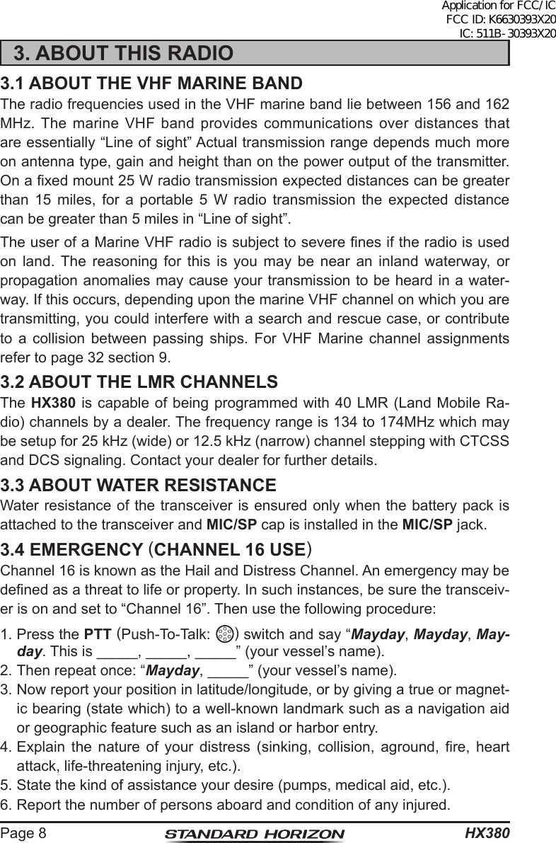 HX380Page 83. ABOUT THIS RADIO3.1 ABOUT THE VHF MARINE BANDThe radio frequencies used in the VHF marine band lie between 156 and 162 MHz. The marine VHF band provides communications over distances that are essentially “Line of sight” Actual transmission range depends much more on antenna type, gain and height than on the power output of the transmitter. On a xed mount 25 W radio transmission expected distances can be greater than 15 miles, for a portable 5 W radio transmission the expected distance can be greater than 5 miles in “Line of sight”.The user of a Marine VHF radio is subject to severe nes if the radio is used on land. The reasoning for this is you may be near an inland waterway, or propagation anomalies may cause your transmission to be heard in a water-way. If this occurs, depending upon the marine VHF channel on which you are transmitting, you could interfere with a search and rescue case, or contribute to a collision between passing ships. For VHF Marine channel assignments refer to page 32 section 9.3.2 ABOUT THE LMR CHANNELSThe HX380 is capable of being programmed with 40 LMR (Land Mobile Ra-dio) channels by a dealer. The frequency range is 134 to 174MHz which may be setup for 25 kHz (wide) or 12.5 kHz (narrow) channel stepping with CTCSS and DCS signaling. Contact your dealer for further details.3.3 ABOUT WATER RESISTANCEWater resistance of the transceiver is ensured only when the battery pack is attached to the transceiver and MIC/SP cap is installed in the MIC/SP jack.3.4 EMERGENCY (CHANNEL 16 USE)Channel 16 is known as the Hail and Distress Channel. An emergency may be dened as a threat to life or property. In such instances, be sure the transceiv-er is on and set to “Channel 16”. Then use the following procedure:1. Press the PTT (Push-To-Talk:  ) switch and say “Mayday, Mayday, May-day. This is _____, _____, _____” (your vessel’s name).2. Then repeat once: “Mayday, _____” (your vessel’s name).3. Now report your position in latitude/longitude, or by giving a true or magnet-ic bearing (state which) to a well-known landmark such as a navigation aid or geographic feature such as an island or harbor entry.4. Explain  the  nature  of  your  distress  (sinking,  collision,  aground,  re,  heart attack, life-threatening injury, etc.).5. State the kind of assistance your desire (pumps, medical aid, etc.).6. Report the number of persons aboard and condition of any injured.Application for FCC/IC FCC ID: K6630393X20 IC: 511B-30393X20