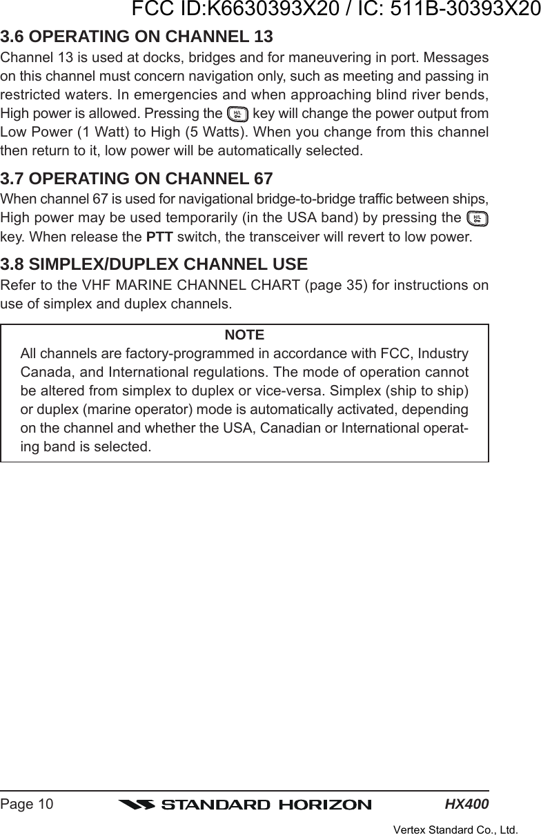 HX400Page 103.6 OPERATING ON CHANNEL 13Channel 13 is used at docks, bridges and for maneuvering in port. Messageson this channel must concern navigation only, such as meeting and passing inrestricted waters. In emergencies and when approaching blind river bends,High power is allowed. Pressing the   key will change the power output fromLow Power (1 Watt) to High (5 Watts). When you change from this channelthen return to it, low power will be automatically selected.3.7 OPERATING ON CHANNEL 67When channel 67 is used for navigational bridge-to-bridge traffic between ships,High power may be used temporarily (in the USA band) by pressing the key. When release the PTT switch, the transceiver will revert to low power.3.8 SIMPLEX/DUPLEX CHANNEL USERefer to the VHF MARINE CHANNEL CHART (page 35) for instructions onuse of simplex and duplex channels.NOTEAll channels are factory-programmed in accordance with FCC, IndustryCanada, and International regulations. The mode of operation cannotbe altered from simplex to duplex or vice-versa. Simplex (ship to ship)or duplex (marine operator) mode is automatically activated, dependingon the channel and whether the USA, Canadian or International operat-ing band is selected.FCC ID:K6630393X20 / IC: 511B-30393X20Vertex Standard Co., Ltd.