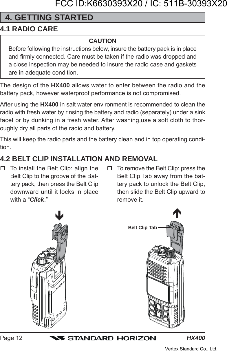 HX400Page 124. GETTING STARTED4.1 RADIO CARECAUTIONBefore following the instructions below, insure the battery pack is in placeand firmly connected. Care must be taken if the radio was dropped anda close inspection may be needed to insure the radio case and gasketsare in adequate condition.The design of the HX400 allows water to enter between the radio and thebattery pack, however waterproof performance is not compromised.After using the HX400 in salt water environment is recommended to clean theradio with fresh water by rinsing the battery and radio (separately) under a sinkfacet or by dunking in a fresh water. After washing,use a soft cloth to thor-oughly dry all parts of the radio and battery.This will keep the radio parts and the battery clean and in top operating condi-tion.4.2 BELT CLIP INSTALLATION AND REMOVALTo install the Belt Clip: align theBelt Clip to the groove of the Bat-tery pack, then press the Belt Clipdownward until it locks in placewith a “Click.”To remove the Belt Clip: press theBelt Clip Tab away from the bat-tery pack to unlock the Belt Clip,then slide the Belt Clip upward toremove it.Belt Clip TabFCC ID:K6630393X20 / IC: 511B-30393X20Vertex Standard Co., Ltd.