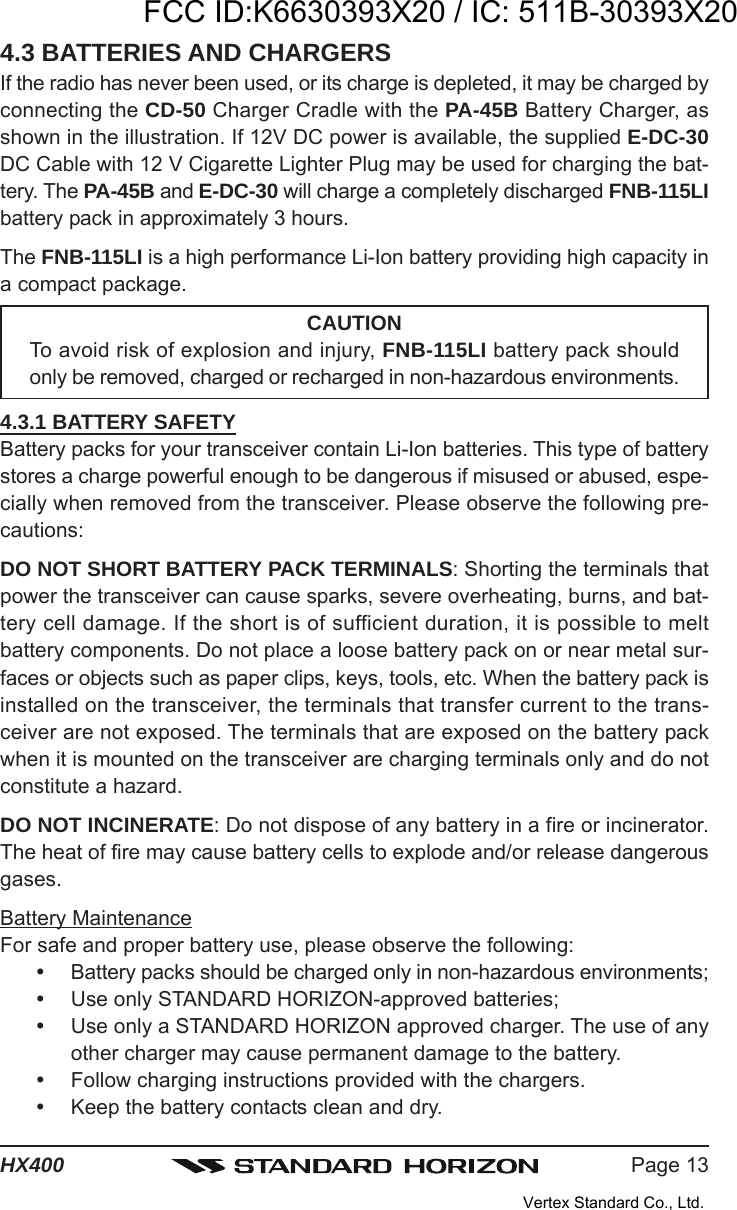 Page 13HX4004.3 BATTERIES AND CHARGERSIf the radio has never been used, or its charge is depleted, it may be charged byconnecting the CD-50 Charger Cradle with the PA-45B Battery Charger, asshown in the illustration. If 12V DC power is available, the supplied E-DC-30DC Cable with 12 V Cigarette Lighter Plug may be used for charging the bat-tery. The PA-45B and E-DC-30 will charge a completely discharged FNB-115LIbattery pack in approximately 3 hours.The FNB-115LI is a high performance Li-Ion battery providing high capacity ina compact package.CAUTIONTo avoid risk of explosion and injury, FNB-115LI battery pack shouldonly be removed, charged or recharged in non-hazardous environments.4.3.1 BATTERY SAFETYBattery packs for your transceiver contain Li-Ion batteries. This type of batterystores a charge powerful enough to be dangerous if misused or abused, espe-cially when removed from the transceiver. Please observe the following pre-cautions:DO NOT SHORT BATTERY PACK TERMINALS: Shorting the terminals thatpower the transceiver can cause sparks, severe overheating, burns, and bat-tery cell damage. If the short is of sufficient duration, it is possible to meltbattery components. Do not place a loose battery pack on or near metal sur-faces or objects such as paper clips, keys, tools, etc. When the battery pack isinstalled on the transceiver, the terminals that transfer current to the trans-ceiver are not exposed. The terminals that are exposed on the battery packwhen it is mounted on the transceiver are charging terminals only and do notconstitute a hazard.DO NOT INCINERATE: Do not dispose of any battery in a fire or incinerator.The heat of fire may cause battery cells to explode and/or release dangerousgases.Battery MaintenanceFor safe and proper battery use, please observe the following:Battery packs should be charged only in non-hazardous environments;Use only STANDARD HORIZON-approved batteries;Use only a STANDARD HORIZON approved charger. The use of anyother charger may cause permanent damage to the battery.Follow charging instructions provided with the chargers.Keep the battery contacts clean and dry.FCC ID:K6630393X20 / IC: 511B-30393X20Vertex Standard Co., Ltd.