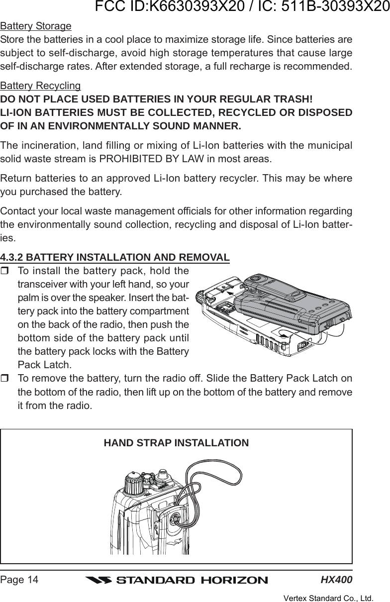 HX400Page 14Battery StorageStore the batteries in a cool place to maximize storage life. Since batteries aresubject to self-discharge, avoid high storage temperatures that cause largeself-discharge rates. After extended storage, a full recharge is recommended.Battery RecyclingDO NOT PLACE USED BATTERIES IN YOUR REGULAR TRASH!LI-ION BATTERIES MUST BE COLLECTED, RECYCLED OR DISPOSEDOF IN AN ENVIRONMENTALLY SOUND MANNER.The incineration, land filling or mixing of Li-Ion batteries with the municipalsolid waste stream is PROHIBITED BY LAW in most areas.Return batteries to an approved Li-Ion battery recycler. This may be whereyou purchased the battery.Contact your local waste management officials for other information regardingthe environmentally sound collection, recycling and disposal of Li-Ion batter-ies.4.3.2 BATTERY INSTALLATION AND REMOVALTo install the battery pack, hold thetransceiver with your left hand, so yourpalm is over the speaker. Insert the bat-tery pack into the battery compartmenton the back of the radio, then push thebottom side of the battery pack untilthe battery pack locks with the BatteryPack Latch.To remove the battery, turn the radio off. Slide the Battery Pack Latch onthe bottom of the radio, then lift up on the bottom of the battery and removeit from the radio.HAND STRAP INSTALLATIONFCC ID:K6630393X20 / IC: 511B-30393X20Vertex Standard Co., Ltd.