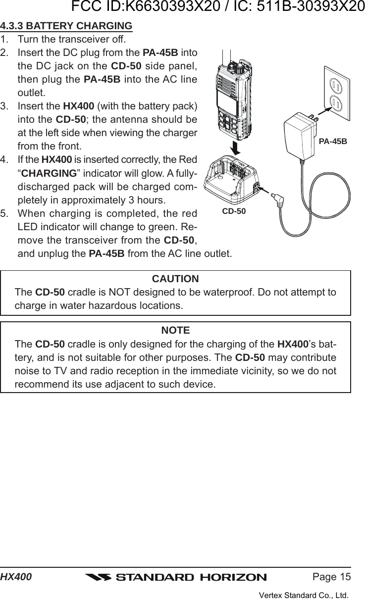 Page 15HX4004.3.3 BATTERY CHARGING1. Turn the transceiver off.2. Insert the DC plug from the PA-45B intothe DC jack on the CD-50 side panel,then plug the PA-45B into the AC lineoutlet.3. Insert the HX400 (with the battery pack)into the CD-50; the antenna should beat the left side when viewing the chargerfrom the front.4. If the HX400 is inserted correctly, the Red“CHARGING” indicator will glow. A fully-discharged pack will be charged com-pletely in approximately 3 hours.5. When charging is completed, the redLED indicator will change to green. Re-move the transceiver from the CD-50,and unplug the PA-45B from the AC line outlet.CAUTIONThe CD-50 cradle is NOT designed to be waterproof. Do not attempt tocharge in water hazardous locations.NOTEThe CD-50 cradle is only designed for the charging of the HX400’s bat-tery, and is not suitable for other purposes. The CD-50 may contributenoise to TV and radio reception in the immediate vicinity, so we do notrecommend its use adjacent to such device.PA-45BCD-50FCC ID:K6630393X20 / IC: 511B-30393X20Vertex Standard Co., Ltd.