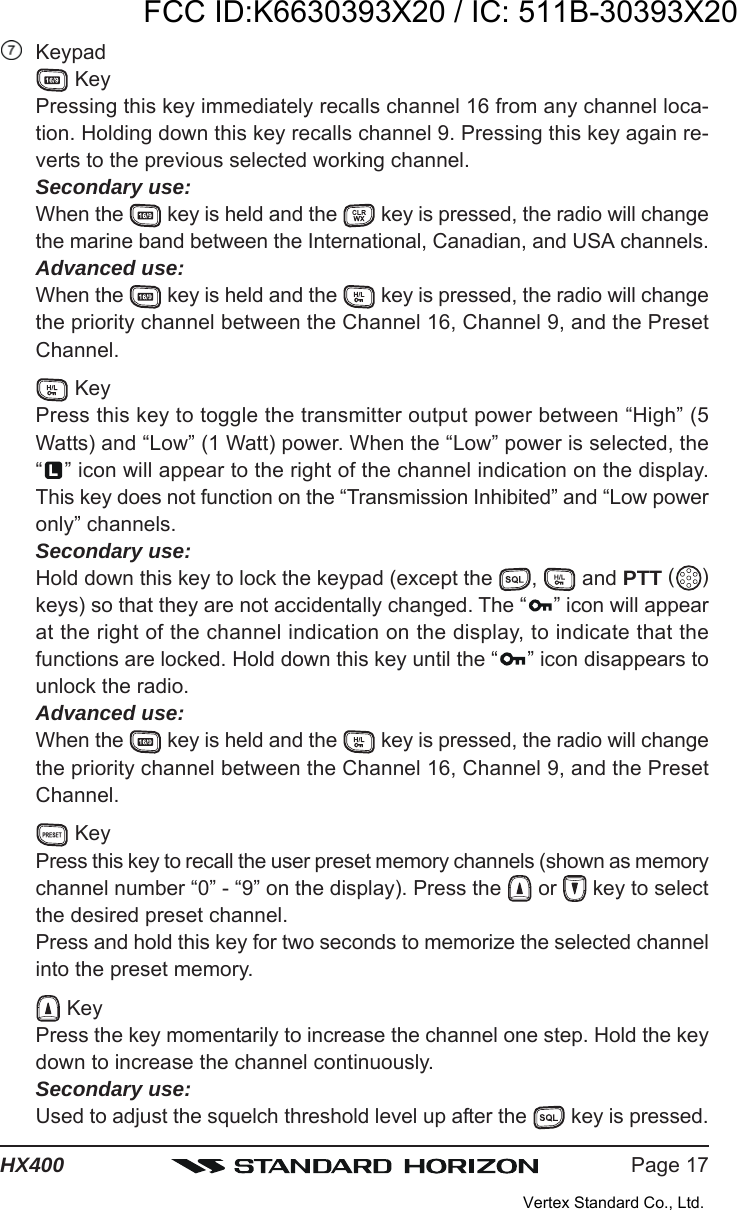 Page 17HX400Keypad KeyPressing this key immediately recalls channel 16 from any channel loca-tion. Holding down this key recalls channel 9. Pressing this key again re-verts to the previous selected working channel.Secondary use:When the   key is held and the   key is pressed, the radio will changethe marine band between the International, Canadian, and USA channels.Advanced use:When the   key is held and the   key is pressed, the radio will changethe priority channel between the Channel 16, Channel 9, and the PresetChannel. KeyPress this key to toggle the transmitter output power between “High” (5Watts) and “Low” (1 Watt) power. When the “Low” power is selected, the“” icon will appear to the right of the channel indication on the display.This key does not function on the “Transmission Inhibited” and “Low poweronly” channels.Secondary use:Hold down this key to lock the keypad (except the  ,   and PTT ( )keys) so that they are not accidentally changed. The “ ” icon will appearat the right of the channel indication on the display, to indicate that thefunctions are locked. Hold down this key until the “ ” icon disappears tounlock the radio.Advanced use:When the   key is held and the   key is pressed, the radio will changethe priority channel between the Channel 16, Channel 9, and the PresetChannel. KeyPress this key to recall the user preset memory channels (shown as memorychannel number “0” - “9” on the display). Press the   or   key to selectthe desired preset channel.Press and hold this key for two seconds to memorize the selected channelinto the preset memory. KeyPress the key momentarily to increase the channel one step. Hold the keydown to increase the channel continuously.Secondary use:Used to adjust the squelch threshold level up after the   key is pressed.FCC ID:K6630393X20 / IC: 511B-30393X20Vertex Standard Co., Ltd.