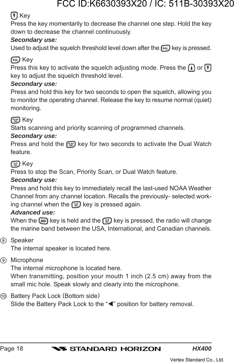 HX400Page 18 KeyPress the key momentarily to decrease the channel one step. Hold the keydown to decrease the channel continuously.Secondary use:Used to adjust the squelch threshold level down after the   key is pressed. KeyPress this key to activate the squelch adjusting mode. Press the   or key to adjust the squelch threshold level.Secondary use:Press and hold this key for two seconds to open the squelch, allowing youto monitor the operating channel. Release the key to resume normal (quiet)monitoring. KeyStarts scanning and priority scanning of programmed channels.Secondary use:Press and hold the   key for two seconds to activate the Dual Watchfeature. KeyPress to stop the Scan, Priority Scan, or Dual Watch feature.Secondary use:Press and hold this key to immediately recall the last-used NOAA WeatherChannel from any channel location. Recalls the previously- selected work-ing channel when the   key is pressed again.Advanced use:When the   key is held and the   key is pressed, the radio will changethe marine band between the USA, International, and Canadian channels.SpeakerThe internal speaker is located here.MicrophoneThe internal microphone is located here.When transmitting, position your mouth 1 inch (2.5 cm) away from thesmall mic hole. Speak slowly and clearly into the microphone.Battery Pack Lock (Bottom side)Slide the Battery Pack Lock to the “” position for battery removal.FCC ID:K6630393X20 / IC: 511B-30393X20Vertex Standard Co., Ltd.