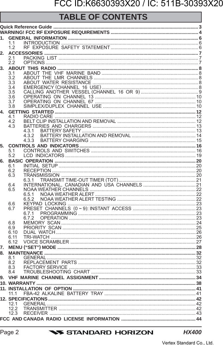 HX400Page 2TABLE OF CONTENTSQuick Reference Guide ............................................................................................................... 3WARNING! FCC RF EXPOSURE REQUIREMENTS ................................................................... 41. GENERAL  INFORMATION .................................................................................................... 61.1 INTRODUCTION ......................................................................................................... 61.2 RF  EXPOSURE  SAFETY  STATEMENT ................................................................... 62. ACCESSORIES ...................................................................................................................... 72.1 PACKING  LIST ........................................................................................................... 72.2 OPTIONS ..................................................................................................................... 73. ABOUT  THIS  RADIO ............................................................................................................83.1 ABOUT  THE  VHF  MARINE  BAND .......................................................................... 83.2 ABOUT  THE  LMR  CHANNELS ................................................................................ 83.3 ABOUT  WATER  RESISTANCE ................................................................................. 83.4 EMERGENCY (CHANNEL  16  USE).......................................................................... 83.5 CALLING  ANOTHER  VESSEL (CHANNEL  16  OR  9)............................................ 93.6 OPERATING  ON  CHANNEL  13 ............................................................................. 103.7 OPERATING  ON  CHANNEL  67 ............................................................................. 103.8 SIMPLEX/DUPLEX  CHANNEL  USE ....................................................................... 104. GETTING  STARTED ............................................................................................................124.1 RADIO CARE ............................................................................................................ 124.2 BELT CLIP INSTALLATION AND REMOVAL ............................................................ 124.3 BATTERIES  AND  CHARGERS ............................................................................... 134.3.1 BATTERY SAFETY ....................................................................................... 134.3.2 BATTERY INSTALLATION AND REMOVAL ................................................. 144.3.3 BATTERY CHARGING ................................................................................. 155. CONTROLS  AND  INDICATORS ......................................................................................... 165.1 CONTROLS  AND  SWITCHES ................................................................................ 165.2 LCD  INDICATORS .................................................................................................... 196. BASIC  OPERATION ............................................................................................................ 206.1 INITIAL  SETUP ......................................................................................................... 206.2 RECEPTION .............................................................................................................. 206.3 TRANSMISSION ....................................................................................................... 206.3.1 TRANSMIT TIME-OUT TIMER (TOT)........................................................... 216.4 INTERNATIONAL,  CANADIAN  AND  USA  CHANNELS ........................................ 216.5 NOAA WEATHER CHANNELS ................................................................................. 226.5.1 NOAA WEATHER ALERT ............................................................................. 226.5.2 NOAA WEATHER ALERT TESTING ............................................................ 226.6 KEYPAD  LOCKING .................................................................................................. 236.7 PRESET  CHANNELS  (0 ~ 9): INSTANT  ACCESS ................................................ 236.7.1 PROGRAMMING .......................................................................................... 236.7.2 OPERATION ................................................................................................. 236.8 MEMORY  SCAN ....................................................................................................... 246.9 PRIORITY  SCAN ...................................................................................................... 256.10 DUAL  WATCH ........................................................................................................... 266.11 TRI-WATCH ............................................................................................................... 266.12 VOICE SCRAMBLER ................................................................................................ 277. MENU (“SET”) MODE ..........................................................................................................288. MAINTENANCE ....................................................................................................................328.1 GENERAL .................................................................................................................. 328.2 REPLACEMENT  PARTS .......................................................................................... 328.3 FACTORY SERVICE ................................................................................................. 338.4 TROUBLESHOOTING  CHART ................................................................................ 339. VHF  MARINE  CHANNEL  ASSIGNMENT .......................................................................... 3410. WARRANTY ..........................................................................................................................3811. INSTALLATION  OF  OPTION ..............................................................................................4111.1 FBA-42  ALKALINE  BATTERY  TRAY ...................................................................... 4112. SPECIFICATIONS.................................................................................................................4212.1 GENERAL .................................................................................................................. 4212.2 TRANSMITTER ......................................................................................................... 4212.3 RECEIVER ................................................................................................................ 43FCC  AND CANADA  RADIO  LICENSE  INFORMATION ......................................................... 44FCC ID:K6630393X20 / IC: 511B-30393X20Vertex Standard Co., Ltd.