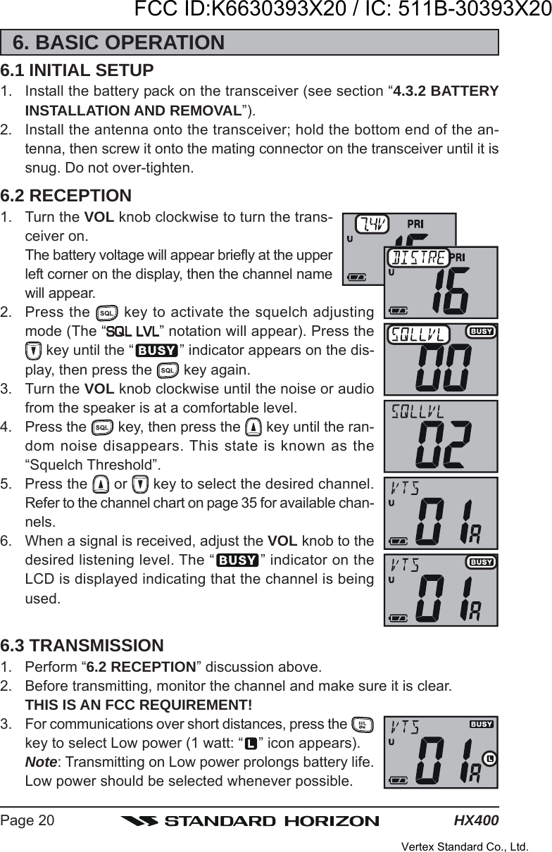 HX400Page 206. BASIC OPERATION6.1 INITIAL SETUP1. Install the battery pack on the transceiver (see section “4.3.2 BATTERYINSTALLATION AND REMOVAL”).2. Install the antenna onto the transceiver; hold the bottom end of the an-tenna, then screw it onto the mating connector on the transceiver until it issnug. Do not over-tighten.6.2 RECEPTION1. Turn the VOL knob clockwise to turn the trans-ceiver on.The battery voltage will appear briefly at the upperleft corner on the display, then the channel namewill appear.2. Press the   key to activate the squelch adjustingmode (The “SQL LVLSQL LVLSQL LVLSQL LVLSQL LVL” notation will appear). Press the key until the “ ” indicator appears on the dis-play, then press the   key again.3. Turn the VOL knob clockwise until the noise or audiofrom the speaker is at a comfortable level.4. Press the   key, then press the   key until the ran-dom noise disappears. This state is known as the“Squelch Threshold”.5. Press the   or   key to select the desired channel.Refer to the channel chart on page 35 for available chan-nels.6. When a signal is received, adjust the VOL knob to thedesired listening level. The “ ” indicator on theLCD is displayed indicating that the channel is beingused.6.3 TRANSMISSION1. Perform “6.2 RECEPTION” discussion above.2. Before transmitting, monitor the channel and make sure it is clear.THIS IS AN FCC REQUIREMENT!3. For communications over short distances, press the key to select Low power (1 watt: “ ” icon appears).Note: Transmitting on Low power prolongs battery life.Low power should be selected whenever possible.FCC ID:K6630393X20 / IC: 511B-30393X20Vertex Standard Co., Ltd.