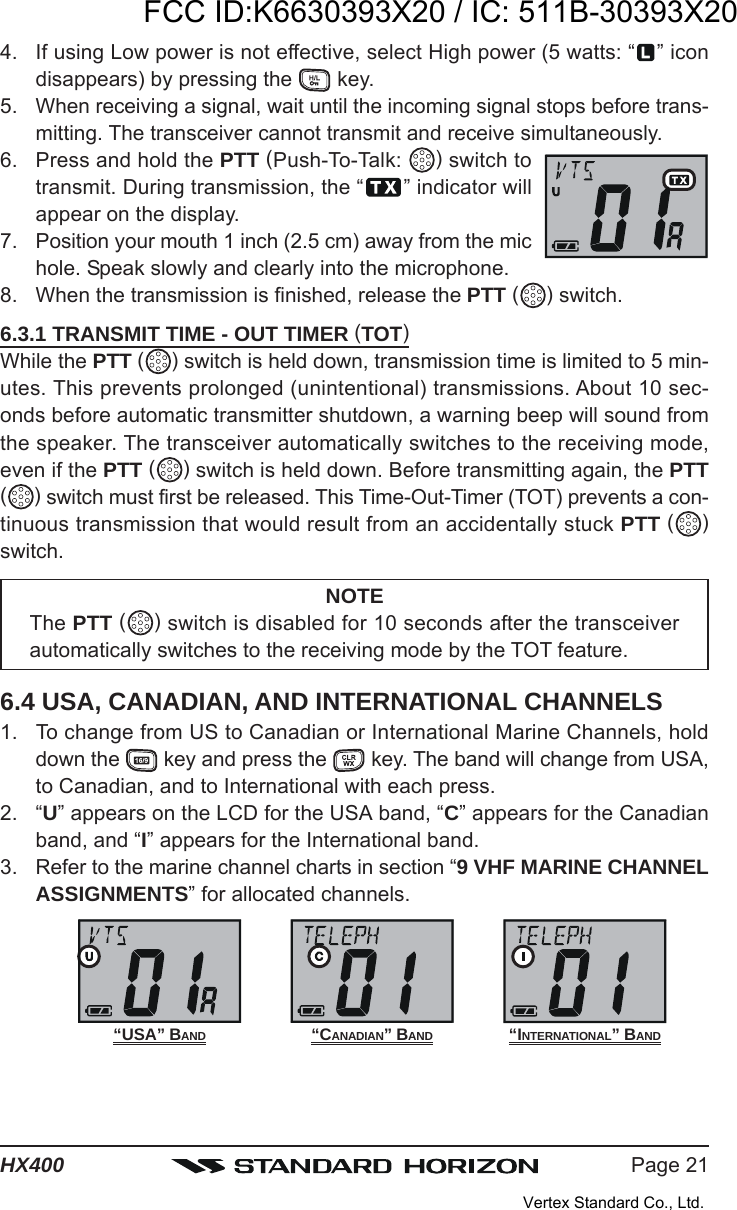 Page 21HX4004. If using Low power is not effective, select High power (5 watts: “ ” icondisappears) by pressing the   key.5. When receiving a signal, wait until the incoming signal stops before trans-mitting. The transceiver cannot transmit and receive simultaneously.6. Press and hold the PTT (Push-To-Talk:  ) switch totransmit. During transmission, the “ ” indicator willappear on the display.7. Position your mouth 1 inch (2.5 cm) away from the michole. Speak slowly and clearly into the microphone.8. When the transmission is finished, release the PTT ( ) switch.6.3.1 TRANSMIT TIME - OUT TIMER (TOT)While the PTT ( ) switch is held down, transmission time is limited to 5 min-utes. This prevents prolonged (unintentional) transmissions. About 10 sec-onds before automatic transmitter shutdown, a warning beep will sound fromthe speaker. The transceiver automatically switches to the receiving mode,even if the PTT ( ) switch is held down. Before transmitting again, the PTT( ) switch must first be released. This Time-Out-Timer (TOT) prevents a con-tinuous transmission that would result from an accidentally stuck PTT ( )switch.NOTEThe PTT ( ) switch is disabled for 10 seconds after the transceiverautomatically switches to the receiving mode by the TOT feature.6.4 USA, CANADIAN, AND INTERNATIONAL CHANNELS1. To change from US to Canadian or International Marine Channels, holddown the   key and press the   key. The band will change from USA,to Canadian, and to International with each press.2. “U” appears on the LCD for the USA band, “C” appears for the Canadianband, and “I” appears for the International band.3. Refer to the marine channel charts in section “9 VHF MARINE CHANNELASSIGNMENTS” for allocated channels.“USA” BAND “INTERNATIONAL” BAND“CANADIAN” BANDFCC ID:K6630393X20 / IC: 511B-30393X20Vertex Standard Co., Ltd.