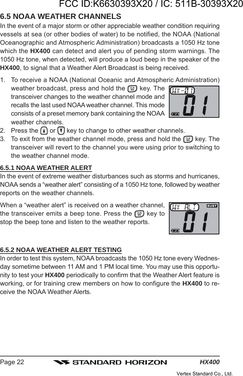 HX400Page 226.5 NOAA WEATHER CHANNELSIn the event of a major storm or other appreciable weather condition requiringvessels at sea (or other bodies of water) to be notified, the NOAA (NationalOceanographic and Atmospheric Administration) broadcasts a 1050 Hz tonewhich the HX400 can detect and alert you of pending storm warnings. The1050 Hz tone, when detected, will produce a loud beep in the speaker of theHX400, to signal that a Weather Alert Broadcast is being received.1. To receive a NOAA (National Oceanic and Atmospheric Administration)weather broadcast, press and hold the   key. Thetransceiver changes to the weather channel mode andrecalls the last used NOAA weather channel. This modeconsists of a preset memory bank containing the NOAAweather channels.2. Press the   or   key to change to other weather channels.3. To exit from the weather channel mode, press and hold the   key. Thetransceiver will revert to the channel you were using prior to switching tothe weather channel mode.6.5.1 NOAA WEATHER ALERTIn the event of extreme weather disturbances such as storms and hurricanes,NOAA sends a “weather alert” consisting of a 1050 Hz tone, followed by weatherreports on the weather channels.When a “weather alert” is received on a weather channel,the transceiver emits a beep tone. Press the   key tostop the beep tone and listen to the weather reports.6.5.2 NOAA WEATHER ALERT TESTINGIn order to test this system, NOAA broadcasts the 1050 Hz tone every Wednes-day sometime between 11 AM and 1 PM local time. You may use this opportu-nity to test your HX400 periodically to confirm that the Weather Alert feature isworking, or for training crew members on how to configure the HX400 to re-ceive the NOAA Weather Alerts.FCC ID:K6630393X20 / IC: 511B-30393X20Vertex Standard Co., Ltd.