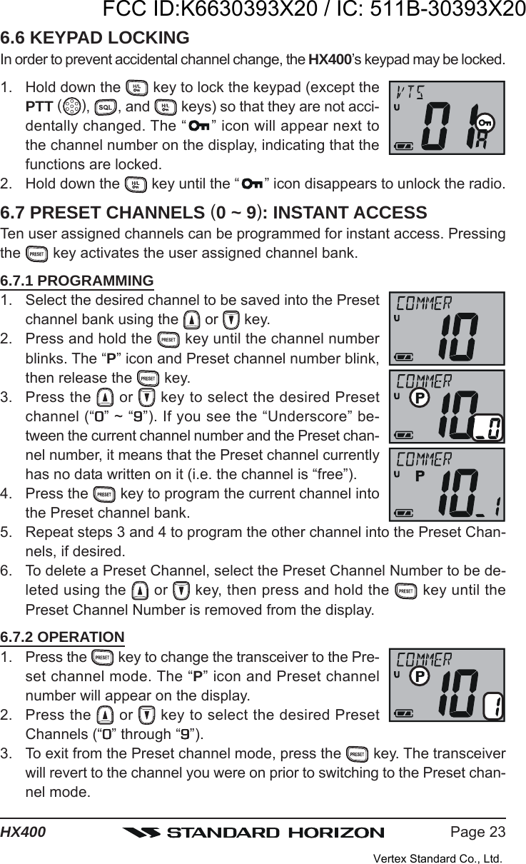 Page 23HX4006.6 KEYPAD LOCKINGIn order to prevent accidental channel change, the HX400’s keypad may be locked.1. Hold down the   key to lock the keypad (except thePTT ( ),  , and   keys) so that they are not acci-dentally changed. The “ ” icon will appear next tothe channel number on the display, indicating that thefunctions are locked.2. Hold down the   key until the “ ” icon disappears to unlock the radio.6.7 PRESET CHANNELS (0 ~ 9): INSTANT ACCESSTen user assigned channels can be programmed for instant access. Pressingthe   key activates the user assigned channel bank.6.7.1 PROGRAMMING1. Select the desired channel to be saved into the Presetchannel bank using the   or   key.2. Press and hold the   key until the channel numberblinks. The “P” icon and Preset channel number blink,then release the   key.3. Press the   or   key to select the desired Presetchannel (“00000” ~ “99999”). If you see the “Underscore” be-tween the current channel number and the Preset chan-nel number, it means that the Preset channel currentlyhas no data written on it (i.e. the channel is “free”).4. Press the   key to program the current channel intothe Preset channel bank.5. Repeat steps 3 and 4 to program the other channel into the Preset Chan-nels, if desired.6. To delete a Preset Channel, select the Preset Channel Number to be de-leted using the   or   key, then press and hold the   key until thePreset Channel Number is removed from the display.6.7.2 OPERATION1. Press the   key to change the transceiver to the Pre-set channel mode. The “P” icon and Preset channelnumber will appear on the display.2. Press the   or   key to select the desired PresetChannels (“00000” through “99999”).3. To exit from the Preset channel mode, press the   key. The transceiverwill revert to the channel you were on prior to switching to the Preset chan-nel mode.FCC ID:K6630393X20 / IC: 511B-30393X20Vertex Standard Co., Ltd.