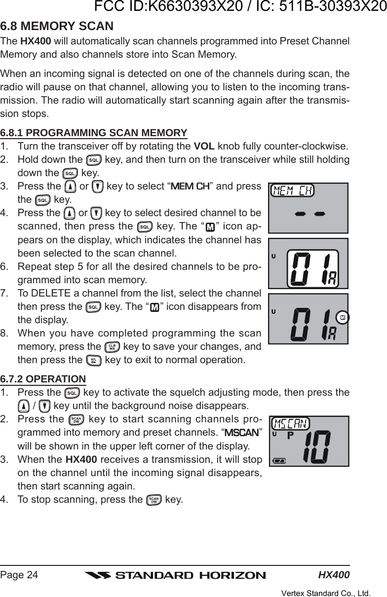 HX400Page 246.8 MEMORY SCANThe HX400 will automatically scan channels programmed into Preset ChannelMemory and also channels store into Scan Memory.When an incoming signal is detected on one of the channels during scan, theradio will pause on that channel, allowing you to listen to the incoming trans-mission. The radio will automatically start scanning again after the transmis-sion stops.6.8.1 PROGRAMMING SCAN MEMORY1. Turn the transceiver off by rotating the VOL knob fully counter-clockwise.2. Hold down the   key, and then turn on the transceiver while still holdingdown the   key.3. Press the   or   key to select “MEM CHMEM CHMEM CHMEM CHMEM CH” and pressthe   key.4. Press the   or   key to select desired channel to bescanned, then press the   key. The “ ” icon ap-pears on the display, which indicates the channel hasbeen selected to the scan channel.6. Repeat step 5 for all the desired channels to be pro-grammed into scan memory.7. To DELETE a channel from the list, select the channelthen press the  key. The “ ” icon disappears fromthe display.8. When you have completed programming the scanmemory, press the   key to save your changes, andthen press the   key to exit to normal operation.6.7.2 OPERATION1. Press the   key to activate the squelch adjusting mode, then press the /   key until the background noise disappears.2. Press the   key to start scanning channels pro-grammed into memory and preset channels. “MSCANMSCANMSCANMSCANMSCAN”will be shown in the upper left corner of the display.3. When the HX400 receives a transmission, it will stopon the channel until the incoming signal disappears,then start scanning again.4. To stop scanning, press the   key.FCC ID:K6630393X20 / IC: 511B-30393X20Vertex Standard Co., Ltd.