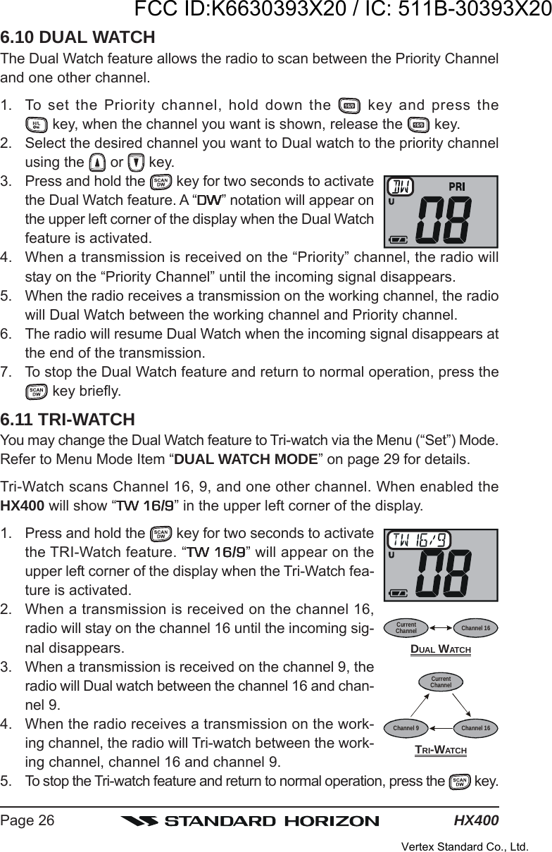 HX400Page 266.10 DUAL WATCHThe Dual Watch feature allows the radio to scan between the Priority Channeland one other channel.1. To set the Priority channel, hold down the   key and press the key, when the channel you want is shown, release the   key.2. Select the desired channel you want to Dual watch to the priority channelusing the   or   key.3. Press and hold the   key for two seconds to activatethe Dual Watch feature. A “DWDWDWDWDW” notation will appear onthe upper left corner of the display when the Dual Watchfeature is activated.4. When a transmission is received on the “Priority” channel, the radio willstay on the “Priority Channel” until the incoming signal disappears.5. When the radio receives a transmission on the working channel, the radiowill Dual Watch between the working channel and Priority channel.6. The radio will resume Dual Watch when the incoming signal disappears atthe end of the transmission.7. To stop the Dual Watch feature and return to normal operation, press the key briefly.6.11 TRI-WATCHYou may change the Dual Watch feature to Tri-watch via the Menu (“Set”) Mode.Refer to Menu Mode Item “DUAL WATCH MODE” on page 29 for details.Tri-Watch scans Channel 16, 9, and one other channel. When enabled theHX400 will show “TW 16TW 16TW 16TW 16TW 16/99999” in the upper left corner of the display.1. Press and hold the   key for two seconds to activatethe TRI-Watch feature. “TW 16TW 16TW 16TW 16TW 16/99999” will appear on theupper left corner of the display when the Tri-Watch fea-ture is activated.2. When a transmission is received on the channel 16,radio will stay on the channel 16 until the incoming sig-nal disappears.3. When a transmission is received on the channel 9, theradio will Dual watch between the channel 16 and chan-nel 9.4. When the radio receives a transmission on the work-ing channel, the radio will Tri-watch between the work-ing channel, channel 16 and channel 9.5. To stop the Tri-watch feature and return to normal operation, press the   key.TRI-WATCHCurrentChannelChannel 16Channel 9CurrentChannel Channel 16DUAL WATCHFCC ID:K6630393X20 / IC: 511B-30393X20Vertex Standard Co., Ltd.