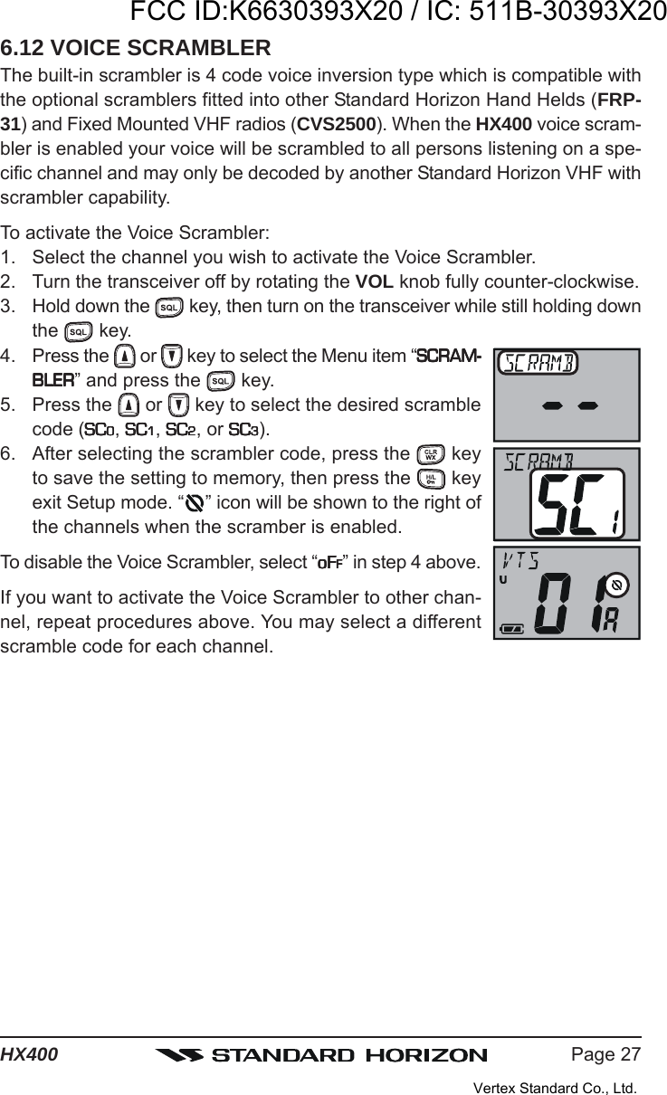 Page 27HX4006.12 VOICE SCRAMBLERThe built-in scrambler is 4 code voice inversion type which is compatible withthe optional scramblers fitted into other Standard Horizon Hand Helds (FRP-31) and Fixed Mounted VHF radios (CVS2500). When the HX400 voice scram-bler is enabled your voice will be scrambled to all persons listening on a spe-cific channel and may only be decoded by another Standard Horizon VHF withscrambler capability.To activate the Voice Scrambler:1. Select the channel you wish to activate the Voice Scrambler.2. Turn the transceiver off by rotating the VOL knob fully counter-clockwise.3. Hold down the   key, then turn on the transceiver while still holding downthe   key.4. Press the   or   key to select the Menu item “SCRAM-SCRAM-SCRAM-SCRAM-SCRAM-BLERBLERBLERBLERBLER” and press the   key.5. Press the   or   key to select the desired scramblecode (SCSCSCSCSC00000, SCSCSCSCSC11111, SCSCSCSCSC22222, or SCSCSCSCSC33333).6. After selecting the scrambler code, press the   keyto save the setting to memory, then press the   keyexit Setup mode. “ ” icon will be shown to the right ofthe channels when the scramber is enabled.To disable the Voice Scrambler, select “oFoFoFoFoFFFFFF” in step 4 above.If you want to activate the Voice Scrambler to other chan-nel, repeat procedures above. You may select a differentscramble code for each channel.FCC ID:K6630393X20 / IC: 511B-30393X20Vertex Standard Co., Ltd.