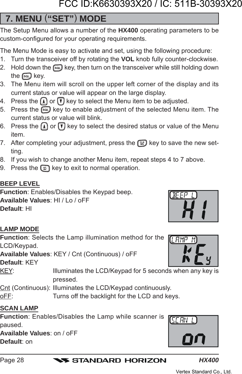 HX400Page 287. MENU (“SET”) MODEThe Setup Menu allows a number of the HX400 operating parameters to becustom-configured for your operating requirements.The Menu Mode is easy to activate and set, using the following procedure:1. Turn the transceiver off by rotating the VOL knob fully counter-clockwise.2. Hold down the   key, then turn on the transceiver while still holding downthe   key.3. The Menu item will scroll on the upper left corner of the display and itscurrent status or value will appear on the large display.4. Press the   or   key to select the Menu item to be adjusted.5. Press the   key to enable adjustment of the selected Menu item. Thecurrent status or value will blink.6. Press the   or   key to select the desired status or value of the Menuitem.7. After completing your adjustment, press the   key to save the new set-ting.8. If you wish to change another Menu item, repeat steps 4 to 7 above.9. Press the   key to exit to normal operation.BEEP LEVELFunction: Enables/Disables the Keypad beep.Available Values: HI / Lo / oFFDefault: HILAMP MODEFunction: Selects the Lamp illumination method for theLCD/Keypad.Available Values: KEY / Cnt (Continuous) / oFFDefault: KEYKEY: Illuminates the LCD/Keypad for 5 seconds when any key ispressed.Cnt (Continuous): Illuminates the LCD/Keypad continuously.oFF: Turns off the backlight for the LCD and keys.SCAN LAMPFunction: Enables/Disables the Lamp while scanner ispaused.Available Values: on / oFFDefault: onFCC ID:K6630393X20 / IC: 511B-30393X20Vertex Standard Co., Ltd.