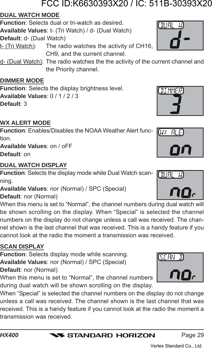 Page 29HX400DUAL WATCH MODEFunction: Selects dual or tri-watch as desired.Available Values: t- (Tri Watch) / d- (Dual Watch)Default: d- (Dual Watch)t- (Tri Watch): The radio watches the activity of CH16,CH9, and the current channel.d- (Dual Watch): The radio watches the the activity of the current channel andthe Priority channel.DIMMER MODEFunction: Selects the display brightness level.Available Values: 0 / 1 / 2 / 3Default: 3WX ALERT MODEFunction: Enables/Disables the NOAA Weather Alert func-tion.Available Values: on / oFFDefault: onDUAL WATCH DISPLAYFunction: Selects the display mode while Dual Watch scan-ning.Available Values: nor (Normal) / SPC (Special)Default: nor (Normal)When this menu is set to “Normal”, the channel numbers during dual watch willbe shown scrolling on the display. When “Special” is selected the channelnumbers on the display do not change unless a call was received. The chan-nel shown is the last channel that was received. This is a handy feature if youcannot look at the radio the moment a transmission was received.SCAN DISPLAYFunction: Selects display mode while scanning.Available Values: nor (Normal) / SPC (Special)Default: nor (Normal)When this menu is set to “Normal”, the channel numbersduring dual watch will be shown scrolling on the display.When “Special” is selected the channel numbers on the display do not changeunless a call was received. The channel shown is the last channel that wasreceived. This is a handy feature if you cannot look at the radio the moment atransmission was received.FCC ID:K6630393X20 / IC: 511B-30393X20Vertex Standard Co., Ltd.