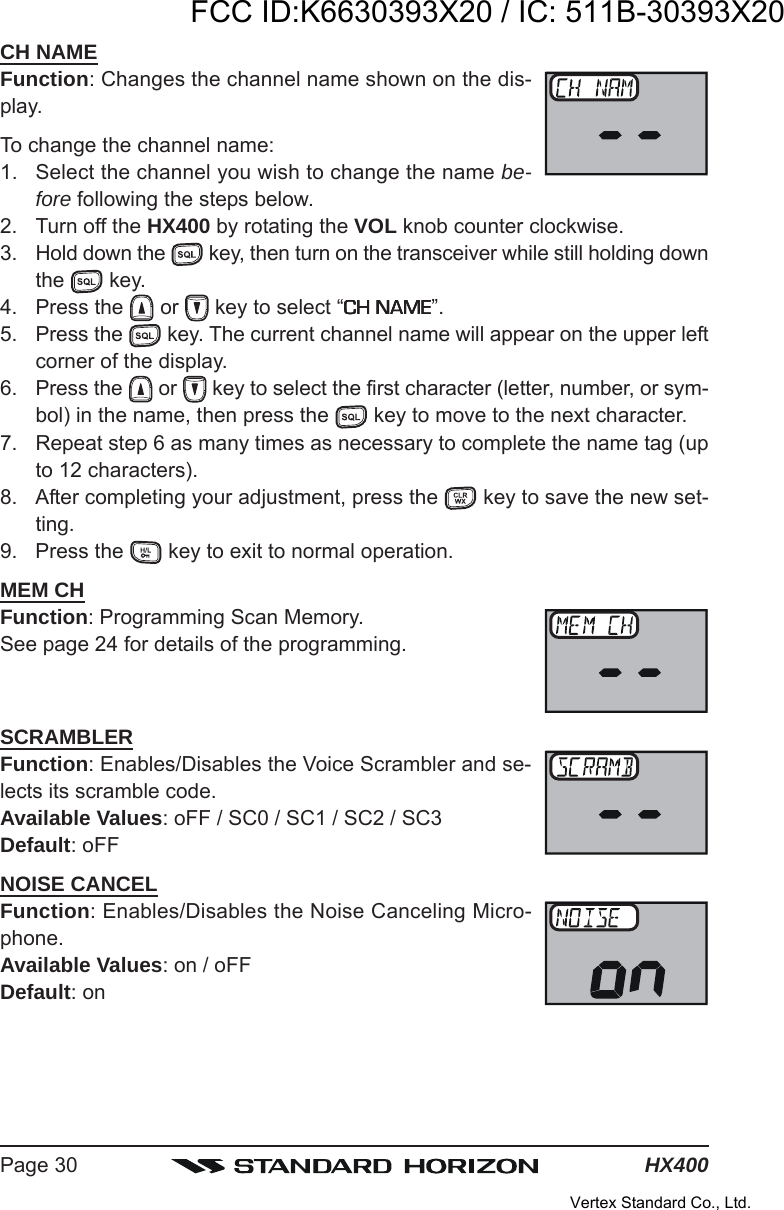 HX400Page 30CH NAMEFunction: Changes the channel name shown on the dis-play.To change the channel name:1. Select the channel you wish to change the name be-fore following the steps below.2. Turn off the HX400 by rotating the VOL knob counter clockwise.3. Hold down the   key, then turn on the transceiver while still holding downthe   key.4. Press the   or   key to select “CH NAMECH NAMECH NAMECH NAMECH NAME”.5. Press the   key. The current channel name will appear on the upper leftcorner of the display.6. Press the   or   key to select the first character (letter, number, or sym-bol) in the name, then press the   key to move to the next character.7. Repeat step 6 as many times as necessary to complete the name tag (upto 12 characters).8. After completing your adjustment, press the   key to save the new set-ting.9. Press the   key to exit to normal operation.MEM CHFunction: Programming Scan Memory.See page 24 for details of the programming.SCRAMBLERFunction: Enables/Disables the Voice Scrambler and se-lects its scramble code.Available Values: oFF / SC0 / SC1 / SC2 / SC3Default: oFFNOISE CANCELFunction: Enables/Disables the Noise Canceling Micro-phone.Available Values: on / oFFDefault: onFCC ID:K6630393X20 / IC: 511B-30393X20Vertex Standard Co., Ltd.