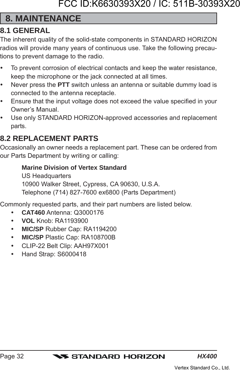 HX400Page 328. MAINTENANCE8.1 GENERALThe inherent quality of the solid-state components in STANDARD HORIZONradios will provide many years of continuous use. Take the following precau-tions to prevent damage to the radio.To prevent corrosion of electrical contacts and keep the water resistance,keep the microphone or the jack connected at all times.Never press the PTT switch unless an antenna or suitable dummy load isconnected to the antenna receptacle.Ensure that the input voltage does not exceed the value specified in yourOwner’s Manual.Use only STANDARD HORIZON-approved accessories and replacementparts.8.2 REPLACEMENT PARTSOccasionally an owner needs a replacement part. These can be ordered fromour Parts Department by writing or calling:Marine Division of Vertex StandardUS Headquarters10900 Walker Street, Cypress, CA 90630, U.S.A.Telephone (714) 827-7600 ex6800 (Parts Department)Commonly requested parts, and their part numbers are listed below.CAT460 Antenna: Q3000176VOL Knob: RA1193900MIC/SP Rubber Cap: RA1194200MIC/SP Plastic Cap: RA108700BCLIP-22 Belt Clip: AAH97X001Hand Strap: S6000418FCC ID:K6630393X20 / IC: 511B-30393X20Vertex Standard Co., Ltd.