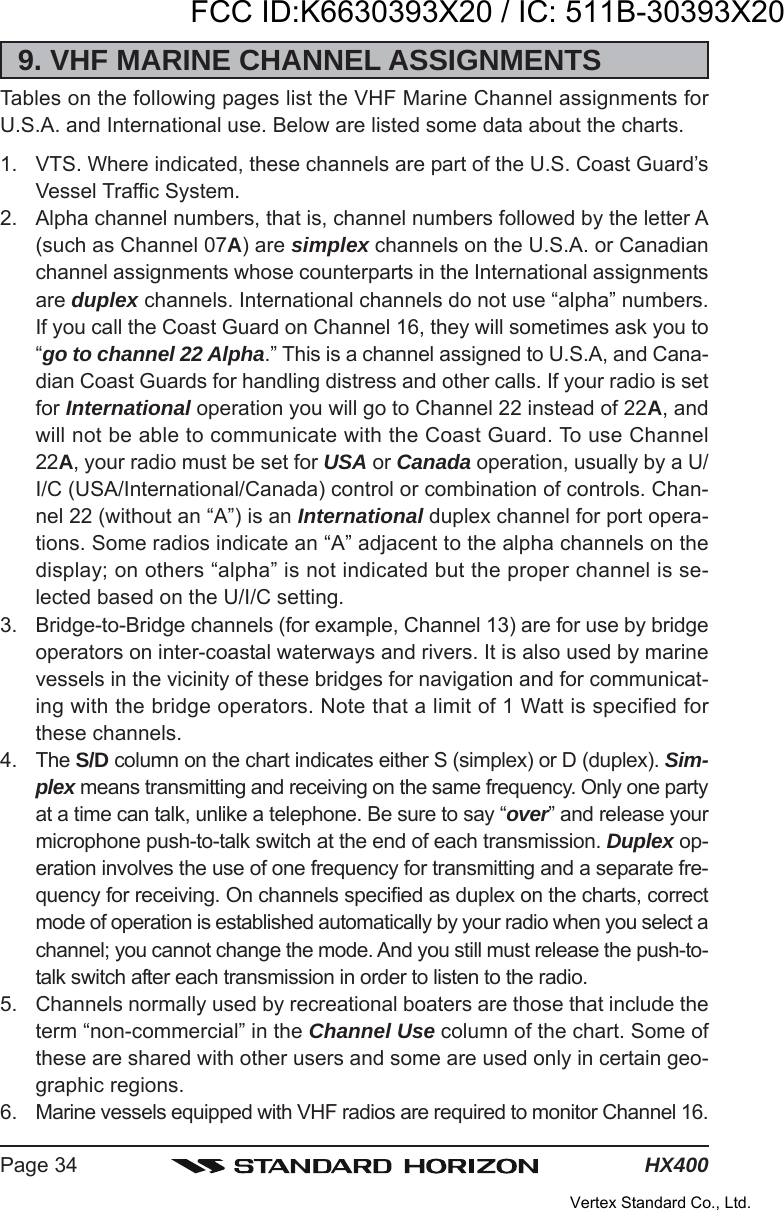 HX400Page 349. VHF MARINE CHANNEL ASSIGNMENTSTables on the following pages list the VHF Marine Channel assignments forU.S.A. and International use. Below are listed some data about the charts.1. VTS. Where indicated, these channels are part of the U.S. Coast Guard’sVessel Traffic System.2. Alpha channel numbers, that is, channel numbers followed by the letter A(such as Channel 07A) are simplex channels on the U.S.A. or Canadianchannel assignments whose counterparts in the International assignmentsare duplex channels. International channels do not use “alpha” numbers.If you call the Coast Guard on Channel 16, they will sometimes ask you to“go to channel 22 Alpha.” This is a channel assigned to U.S.A, and Cana-dian Coast Guards for handling distress and other calls. If your radio is setfor International operation you will go to Channel 22 instead of 22A, andwill not be able to communicate with the Coast Guard. To use Channel22A, your radio must be set for USA or Canada operation, usually by a U/I/C (USA/International/Canada) control or combination of controls. Chan-nel 22 (without an “A”) is an International duplex channel for port opera-tions. Some radios indicate an “A” adjacent to the alpha channels on thedisplay; on others “alpha” is not indicated but the proper channel is se-lected based on the U/I/C setting.3. Bridge-to-Bridge channels (for example, Channel 13) are for use by bridgeoperators on inter-coastal waterways and rivers. It is also used by marinevessels in the vicinity of these bridges for navigation and for communicat-ing with the bridge operators. Note that a limit of 1 Watt is specified forthese channels.4. The S/D column on the chart indicates either S (simplex) or D (duplex). Sim-plex means transmitting and receiving on the same frequency. Only one partyat a time can talk, unlike a telephone. Be sure to say “over” and release yourmicrophone push-to-talk switch at the end of each transmission. Duplex op-eration involves the use of one frequency for transmitting and a separate fre-quency for receiving. On channels specified as duplex on the charts, correctmode of operation is established automatically by your radio when you select achannel; you cannot change the mode. And you still must release the push-to-talk switch after each transmission in order to listen to the radio.5. Channels normally used by recreational boaters are those that include theterm “non-commercial” in the Channel Use column of the chart. Some ofthese are shared with other users and some are used only in certain geo-graphic regions.6. Marine vessels equipped with VHF radios are required to monitor Channel 16.FCC ID:K6630393X20 / IC: 511B-30393X20Vertex Standard Co., Ltd.