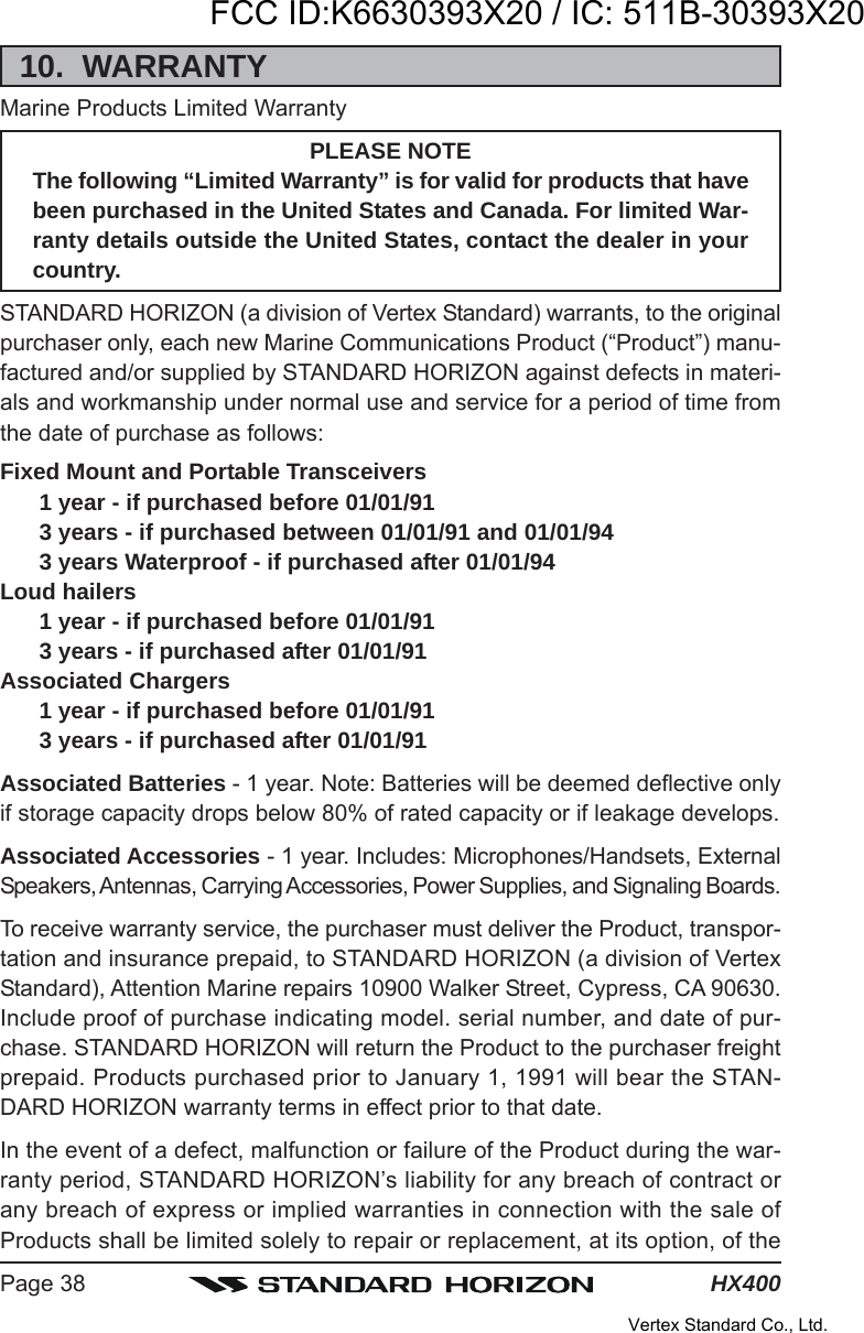 HX400Page 3810.  WARRANTYMarine Products Limited WarrantyPLEASE NOTEThe following “Limited Warranty” is for valid for products that havebeen purchased in the United States and Canada. For limited War-ranty details outside the United States, contact the dealer in yourcountry.STANDARD HORIZON (a division of Vertex Standard) warrants, to the originalpurchaser only, each new Marine Communications Product (“Product”) manu-factured and/or supplied by STANDARD HORIZON against defects in materi-als and workmanship under normal use and service for a period of time fromthe date of purchase as follows:Fixed Mount and Portable Transceivers1 year - if purchased before 01/01/913 years - if purchased between 01/01/91 and 01/01/943 years Waterproof - if purchased after 01/01/94Loud hailers1 year - if purchased before 01/01/913 years - if purchased after 01/01/91Associated Chargers1 year - if purchased before 01/01/913 years - if purchased after 01/01/91Associated Batteries - 1 year. Note: Batteries will be deemed deflective onlyif storage capacity drops below 80% of rated capacity or if leakage develops.Associated Accessories - 1 year. Includes: Microphones/Handsets, ExternalSpeakers, Antennas, Carrying Accessories, Power Supplies, and Signaling Boards.To receive warranty service, the purchaser must deliver the Product, transpor-tation and insurance prepaid, to STANDARD HORIZON (a division of VertexStandard), Attention Marine repairs 10900 Walker Street, Cypress, CA 90630.Include proof of purchase indicating model. serial number, and date of pur-chase. STANDARD HORIZON will return the Product to the purchaser freightprepaid. Products purchased prior to January 1, 1991 will bear the STAN-DARD HORIZON warranty terms in effect prior to that date.In the event of a defect, malfunction or failure of the Product during the war-ranty period, STANDARD HORIZON’s liability for any breach of contract orany breach of express or implied warranties in connection with the sale ofProducts shall be limited solely to repair or replacement, at its option, of theFCC ID:K6630393X20 / IC: 511B-30393X20Vertex Standard Co., Ltd.