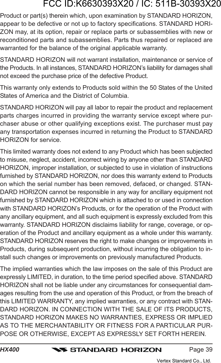 Page 39HX400Product or part(s) therein which, upon examination by STANDARD HORIZON,appear to be defective or not up to factory specifications. STANDARD HORI-ZON may, at its option, repair or replace parts or subassemblies with new orreconditioned parts and subassemblies. Parts thus repaired or replaced arewarranted for the balance of the original applicable warranty.STANDARD HORIZON will not warrant installation, maintenance or service ofthe Products. In all instances, STANDARD HORIZON’s liability for damages shallnot exceed the purchase price of the defective Product.This warranty only extends to Products sold within the 50 States of the UnitedStates of America and the District of Columbia.STANDARD HORIZON will pay all labor to repair the product and replacementparts charges incurred in providing the warranty service except where pur-chaser abuse or other qualifying exceptions exist. The purchaser must payany transportation expenses incurred in returning the Product to STANDARDHORIZON for service.This limited warranty does not extend to any Product which has been subjectedto misuse, neglect, accident, incorrect wiring by anyone other than STANDARDHORIZON, improper installation, or subjected to use in violation of instructionsfurnished by STANDARD HORIZON, nor does this warranty extend to Productson which the serial number has been removed, defaced, or changed. STAN-DARD HORIZON cannot be responsible in any way for ancillary equipment notfurnished by STANDARD HORIZON which is attached to or used in connectionwith STANDARD HORIZON’s Products, or for the operation of the Product withany ancillary equipment, and all such equipment is expressly excluded from thiswarranty. STANDARD HORIZON disclaims liability for range, coverage, or op-eration of the Product and ancillary equipment as a whole under this warranty.STANDARD HORIZON reserves the right to make changes or improvements inProducts, during subsequent production, without incurring the obligation to in-stall such changes or improvements on previously manufactured Products.The implied warranties which the law imposes on the sale of this Product areexpressly LIMITED, in duration, to the time period specified above. STANDARDHORIZON shall not be liable under any circumstances for consequential dam-ages resulting from the use and operation of this Product, or from the breach ofthis LIMITED WARRANTY, any implied warranties, or any contract with STAN-DARD HORIZON. IN CONNECTION WITH THE SALE OF ITS PRODUCTS,STANDARD HORIZON MAKES NO WARRANTIES, EXPRESS OR IMPLIEDAS TO THE MERCHANTABILITY OR FITNESS FOR A PARTICULAR PUR-POSE OR OTHERWISE, EXCEPT AS EXPRESSLY SET FORTH HEREIN.FCC ID:K6630393X20 / IC: 511B-30393X20Vertex Standard Co., Ltd.