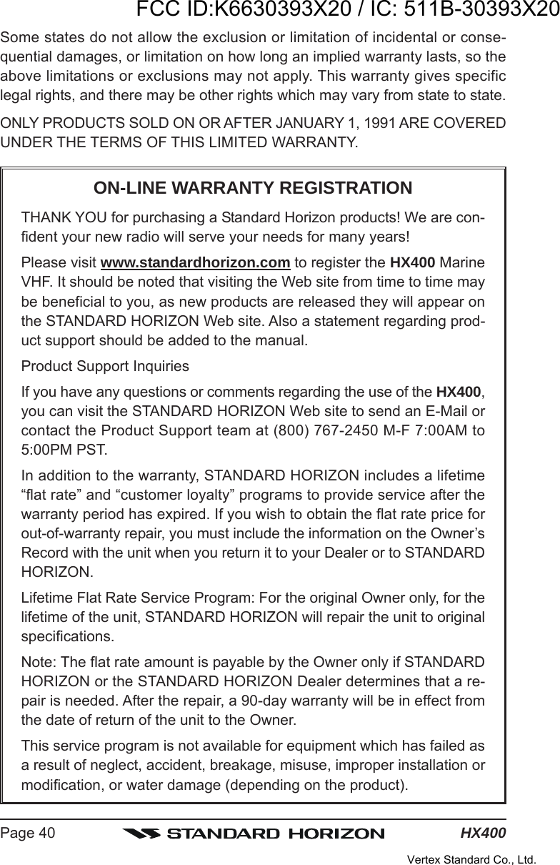 HX400Page 40Some states do not allow the exclusion or limitation of incidental or conse-quential damages, or limitation on how long an implied warranty lasts, so theabove limitations or exclusions may not apply. This warranty gives specificlegal rights, and there may be other rights which may vary from state to state.ONLY PRODUCTS SOLD ON OR AFTER JANUARY 1, 1991 ARE COVEREDUNDER THE TERMS OF THIS LIMITED WARRANTY.ON-LINE WARRANTY REGISTRATIONTHANK YOU for purchasing a Standard Horizon products! We are con-fident your new radio will serve your needs for many years!Please visit www.standardhorizon.com to register the HX400 MarineVHF. It should be noted that visiting the Web site from time to time maybe beneficial to you, as new products are released they will appear onthe STANDARD HORIZON Web site. Also a statement regarding prod-uct support should be added to the manual.Product Support InquiriesIf you have any questions or comments regarding the use of the HX400,you can visit the STANDARD HORIZON Web site to send an E-Mail orcontact the Product Support team at (800) 767-2450 M-F 7:00AM to5:00PM PST.In addition to the warranty, STANDARD HORIZON includes a lifetime“flat rate” and “customer loyalty” programs to provide service after thewarranty period has expired. If you wish to obtain the flat rate price forout-of-warranty repair, you must include the information on the Owner’sRecord with the unit when you return it to your Dealer or to STANDARDHORIZON.Lifetime Flat Rate Service Program: For the original Owner only, for thelifetime of the unit, STANDARD HORIZON will repair the unit to originalspecifications.Note: The flat rate amount is payable by the Owner only if STANDARDHORIZON or the STANDARD HORIZON Dealer determines that a re-pair is needed. After the repair, a 90-day warranty will be in effect fromthe date of return of the unit to the Owner.This service program is not available for equipment which has failed asa result of neglect, accident, breakage, misuse, improper installation ormodification, or water damage (depending on the product).FCC ID:K6630393X20 / IC: 511B-30393X20Vertex Standard Co., Ltd.