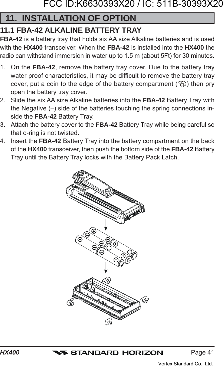 Page 41HX40011.  INSTALLATION OF OPTION11.1 FBA-42 ALKALINE BATTERY TRAYFBA-42 is a battery tray that holds six AA size Alkaline batteries and is usedwith the HX400 transceiver. When the FBA-42 is installed into the HX400 theradio can withstand immersion in water up to 1.5 m (about 5Ft) for 30 minutes.1. On the FBA-42, remove the battery tray cover. Due to the battery traywater proof characteristics, it may be difficult to remove the battery traycover, put a coin to the edge of the battery compartment ( ) then pryopen the battery tray cover.2. Slide the six AA size Alkaline batteries into the FBA-42 Battery Tray withthe Negative (–) side of the batteries touching the spring connections in-side the FBA-42 Battery Tray.3. Attach the battery cover to the FBA-42 Battery Tray while being careful sothat o-ring is not twisted.4. Insert the FBA-42 Battery Tray into the battery compartment on the backof the HX400 transceiver, then push the bottom side of the FBA-42 BatteryTray until the Battery Tray locks with the Battery Pack Latch.FCC ID:K6630393X20 / IC: 511B-30393X20Vertex Standard Co., Ltd.