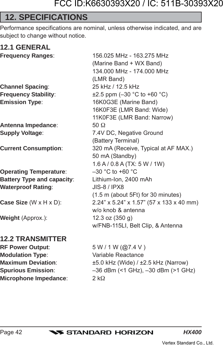 HX400Page 4212. SPECIFICATIONSPerformance specifications are nominal, unless otherwise indicated, and aresubject to change without notice.12.1 GENERALFrequency Ranges: 156.025 MHz - 163.275 MHz(Marine Band + WX Band)134.000 MHz - 174.000 MHz(LMR Band)Channel Spacing: 25 kHz / 12.5 kHzFrequency Stability: ±2.5 ppm (–30 °C to +60 °C)Emission Type: 16K0G3E (Marine Band)16K0F3E (LMR Band: Wide)11K0F3E (LMR Band: Narrow)Antenna Impedance: 50 Supply Voltage: 7.4V DC, Negative Ground(Battery Terminal)Current Consumption: 320 mA (Receive, Typical at AF MAX.)50 mA (Standby)1.6 A / 0.8 A (TX: 5 W / 1W)Operating Temperature: –30 °C to +60 °CBattery Type and capacity: Lithium-Ion, 2400 mAhWaterproof Rating: JIS-8 / IPX8(1.5 m (about 5Ft) for 30 minutes)Case Size (W x H x D): 2.24” x 5.24” x 1.57” (57 x 133 x 40 mm)w/o knob &amp; antennaWeight (Approx.): 12.3 oz (350 g)w/FNB-115LI, Belt Clip, &amp; Antenna12.2 TRANSMITTERRF Power Output: 5 W / 1 W (@7.4 V )Modulation Type: Variable ReactanceMaximum Deviation: ±5.0 kHz (Wide) / ±2.5 kHz (Narrow)Spurious Emission: –36 dBm (&lt;1 GHz), –30 dBm (&gt;1 GHz)Microphone Impedance:2 kFCC ID:K6630393X20 / IC: 511B-30393X20Vertex Standard Co., Ltd.