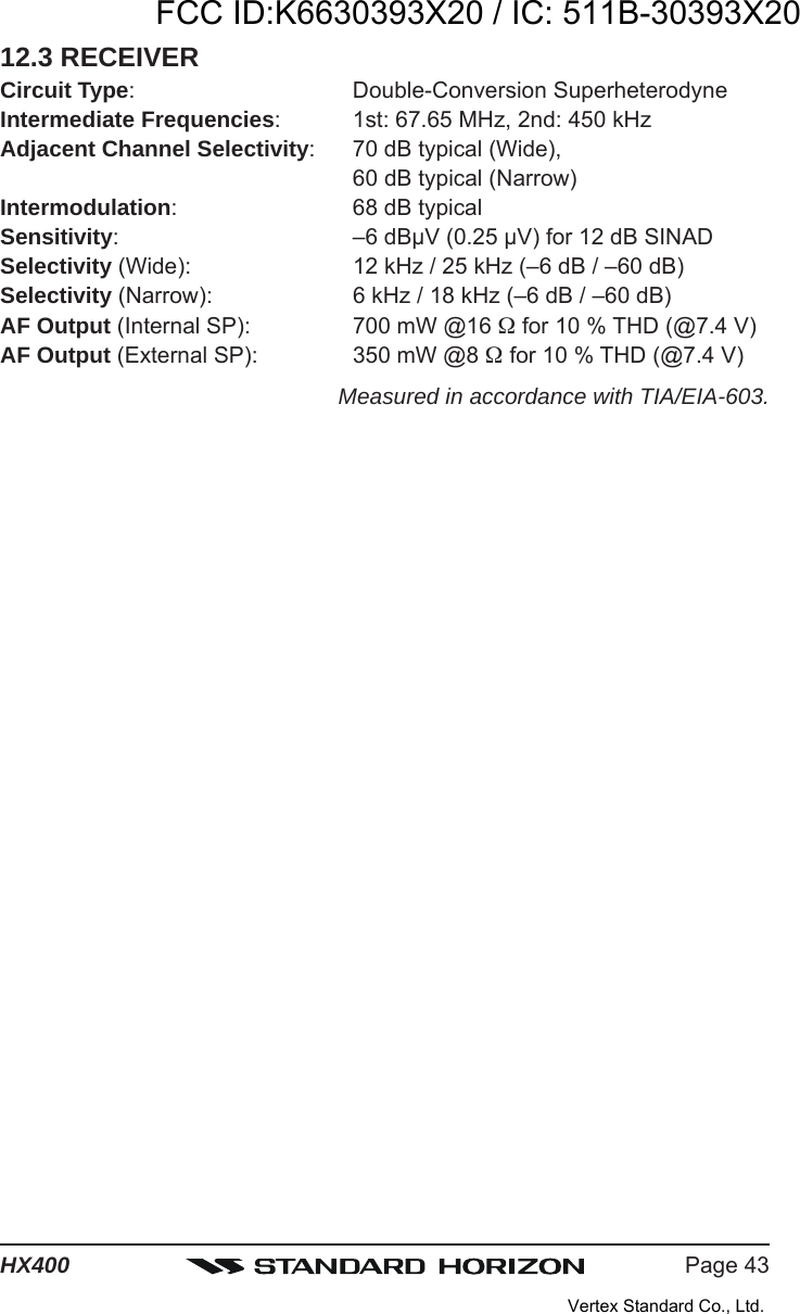 Page 43HX40012.3 RECEIVERCircuit Type: Double-Conversion SuperheterodyneIntermediate Frequencies: 1st: 67.65 MHz, 2nd: 450 kHzAdjacent Channel Selectivity: 70 dB typical (Wide),60 dB typical (Narrow)Intermodulation: 68 dB typicalSensitivity: –6 dBμV (0.25 μV) for 12 dB SINADSelectivity (Wide): 12 kHz / 25 kHz (–6 dB / –60 dB)Selectivity (Narrow): 6 kHz / 18 kHz (–6 dB / –60 dB)AF Output (Internal SP): 700 mW @16  for 10 % THD (@7.4 V)AF Output (External SP): 350 mW @8  for 10 % THD (@7.4 V)Measured in accordance with TIA/EIA-603.FCC ID:K6630393X20 / IC: 511B-30393X20Vertex Standard Co., Ltd.