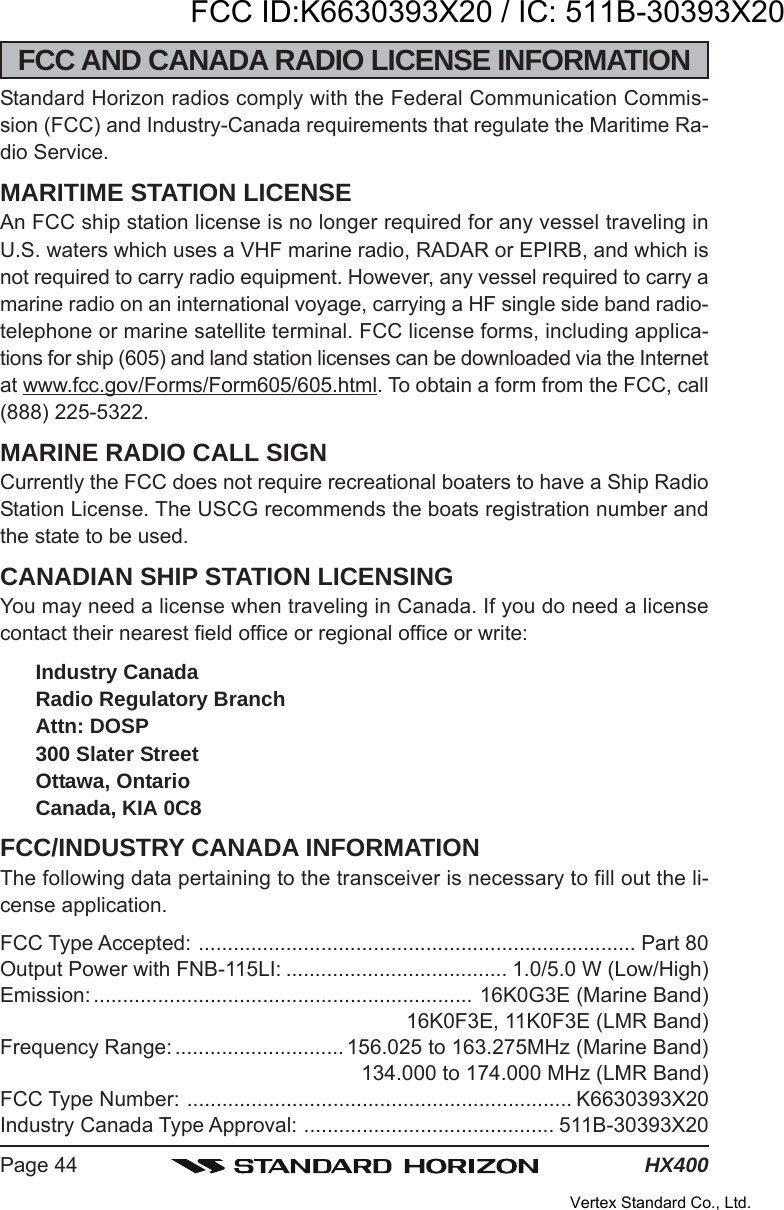 HX400Page 44FCC AND CANADA RADIO LICENSE INFORMATIONStandard Horizon radios comply with the Federal Communication Commis-sion (FCC) and Industry-Canada requirements that regulate the Maritime Ra-dio Service.MARITIME STATION LICENSEAn FCC ship station license is no longer required for any vessel traveling inU.S. waters which uses a VHF marine radio, RADAR or EPIRB, and which isnot required to carry radio equipment. However, any vessel required to carry amarine radio on an international voyage, carrying a HF single side band radio-telephone or marine satellite terminal. FCC license forms, including applica-tions for ship (605) and land station licenses can be downloaded via the Internetat www.fcc.gov/Forms/Form605/605.html. To obtain a form from the FCC, call(888) 225-5322.MARINE RADIO CALL SIGNCurrently the FCC does not require recreational boaters to have a Ship RadioStation License. The USCG recommends the boats registration number andthe state to be used.CANADIAN SHIP STATION LICENSINGYou may need a license when traveling in Canada. If you do need a licensecontact their nearest field office or regional office or write:Industry CanadaRadio Regulatory BranchAttn: DOSP300 Slater StreetOttawa, OntarioCanada, KIA 0C8FCC/INDUSTRY CANADA INFORMATIONThe following data pertaining to the transceiver is necessary to fill out the li-cense application.FCC Type Accepted: ........................................................................... Part 80Output Power with FNB-115LI: ...................................... 1.0/5.0 W (Low/High)Emission: ................................................................. 16K0G3E (Marine Band)16K0F3E, 11K0F3E (LMR Band)Frequency Range: ............................. 156.025 to 163.275MHz (Marine Band)134.000 to 174.000 MHz (LMR Band)FCC Type Number: .................................................................. K6630393X20Industry Canada Type Approval: ........................................... 511B-30393X20FCC ID:K6630393X20 / IC: 511B-30393X20Vertex Standard Co., Ltd.