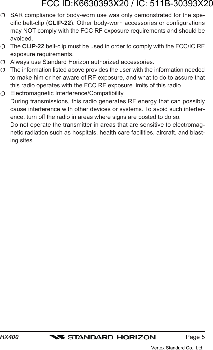 Page 5HX400SAR compliance for body-worn use was only demonstrated for the spe-cific belt-clip (CLIP-22). Other body-worn accessories or configurationsmay NOT comply with the FCC RF exposure requirements and should beavoided.The CLIP-22 belt-clip must be used in order to comply with the FCC/IC RFexposure requirements.Always use Standard Horizon authorized accessories.The information listed above provides the user with the information neededto make him or her aware of RF exposure, and what to do to assure thatthis radio operates with the FCC RF exposure limits of this radio.Electromagnetic Interference/CompatibilityDuring transmissions, this radio generates RF energy that can possiblycause interference with other devices or systems. To avoid such interfer-ence, turn off the radio in areas where signs are posted to do so.Do not operate the transmitter in areas that are sensitive to electromag-netic radiation such as hospitals, health care facilities, aircraft, and blast-ing sites.FCC ID:K6630393X20 / IC: 511B-30393X20Vertex Standard Co., Ltd.