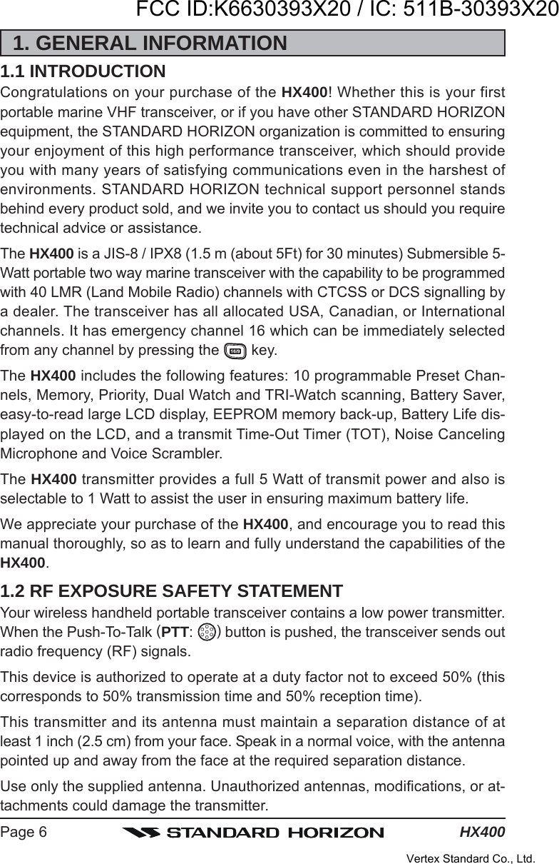 HX400Page 61. GENERAL INFORMATION1.1 INTRODUCTIONCongratulations on your purchase of the HX400! Whether this is your firstportable marine VHF transceiver, or if you have other STANDARD HORIZONequipment, the STANDARD HORIZON organization is committed to ensuringyour enjoyment of this high performance transceiver, which should provideyou with many years of satisfying communications even in the harshest ofenvironments. STANDARD HORIZON technical support personnel standsbehind every product sold, and we invite you to contact us should you requiretechnical advice or assistance.The HX400 is a JIS-8 / IPX8 (1.5 m (about 5Ft) for 30 minutes) Submersible 5-Watt portable two way marine transceiver with the capability to be programmedwith 40 LMR (Land Mobile Radio) channels with CTCSS or DCS signalling bya dealer. The transceiver has all allocated USA, Canadian, or Internationalchannels. It has emergency channel 16 which can be immediately selectedfrom any channel by pressing the   key.The HX400 includes the following features: 10 programmable Preset Chan-nels, Memory, Priority, Dual Watch and TRI-Watch scanning, Battery Saver,easy-to-read large LCD display, EEPROM memory back-up, Battery Life dis-played on the LCD, and a transmit Time-Out Timer (TOT), Noise CancelingMicrophone and Voice Scrambler.The HX400 transmitter provides a full 5 Watt of transmit power and also isselectable to 1 Watt to assist the user in ensuring maximum battery life.We appreciate your purchase of the HX400, and encourage you to read thismanual thoroughly, so as to learn and fully understand the capabilities of theHX400.1.2 RF EXPOSURE SAFETY STATEMENTYour wireless handheld portable transceiver contains a low power transmitter.When the Push-To-Talk (PTT:  ) button is pushed, the transceiver sends outradio frequency (RF) signals.This device is authorized to operate at a duty factor not to exceed 50% (thiscorresponds to 50% transmission time and 50% reception time).This transmitter and its antenna must maintain a separation distance of atleast 1 inch (2.5 cm) from your face. Speak in a normal voice, with the antennapointed up and away from the face at the required separation distance.Use only the supplied antenna. Unauthorized antennas, modifications, or at-tachments could damage the transmitter.FCC ID:K6630393X20 / IC: 511B-30393X20Vertex Standard Co., Ltd.