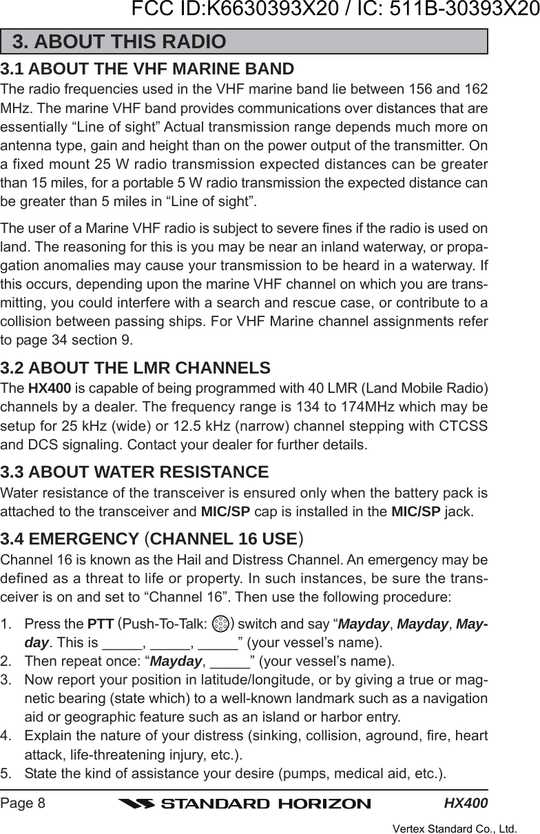 HX400Page 83. ABOUT THIS RADIO3.1 ABOUT THE VHF MARINE BANDThe radio frequencies used in the VHF marine band lie between 156 and 162MHz. The marine VHF band provides communications over distances that areessentially “Line of sight” Actual transmission range depends much more onantenna type, gain and height than on the power output of the transmitter. Ona fixed mount 25 W radio transmission expected distances can be greaterthan 15 miles, for a portable 5 W radio transmission the expected distance canbe greater than 5 miles in “Line of sight”.The user of a Marine VHF radio is subject to severe fines if the radio is used onland. The reasoning for this is you may be near an inland waterway, or propa-gation anomalies may cause your transmission to be heard in a waterway. Ifthis occurs, depending upon the marine VHF channel on which you are trans-mitting, you could interfere with a search and rescue case, or contribute to acollision between passing ships. For VHF Marine channel assignments referto page 34 section 9.3.2 ABOUT THE LMR CHANNELSThe HX400 is capable of being programmed with 40 LMR (Land Mobile Radio)channels by a dealer. The frequency range is 134 to 174MHz which may besetup for 25 kHz (wide) or 12.5 kHz (narrow) channel stepping with CTCSSand DCS signaling. Contact your dealer for further details.3.3 ABOUT WATER RESISTANCEWater resistance of the transceiver is ensured only when the battery pack isattached to the transceiver and MIC/SP cap is installed in the MIC/SP jack.3.4 EMERGENCY (CHANNEL 16 USE)Channel 16 is known as the Hail and Distress Channel. An emergency may bedefined as a threat to life or property. In such instances, be sure the trans-ceiver is on and set to “Channel 16”. Then use the following procedure:1. Press the PTT (Push-To-Talk:  ) switch and say “Mayday, Mayday, May-day. This is _____, _____, _____” (your vessel’s name).2. Then repeat once: “Mayday, _____” (your vessel’s name).3. Now report your position in latitude/longitude, or by giving a true or mag-netic bearing (state which) to a well-known landmark such as a navigationaid or geographic feature such as an island or harbor entry.4. Explain the nature of your distress (sinking, collision, aground, fire, heartattack, life-threatening injury, etc.).5. State the kind of assistance your desire (pumps, medical aid, etc.).FCC ID:K6630393X20 / IC: 511B-30393X20Vertex Standard Co., Ltd.