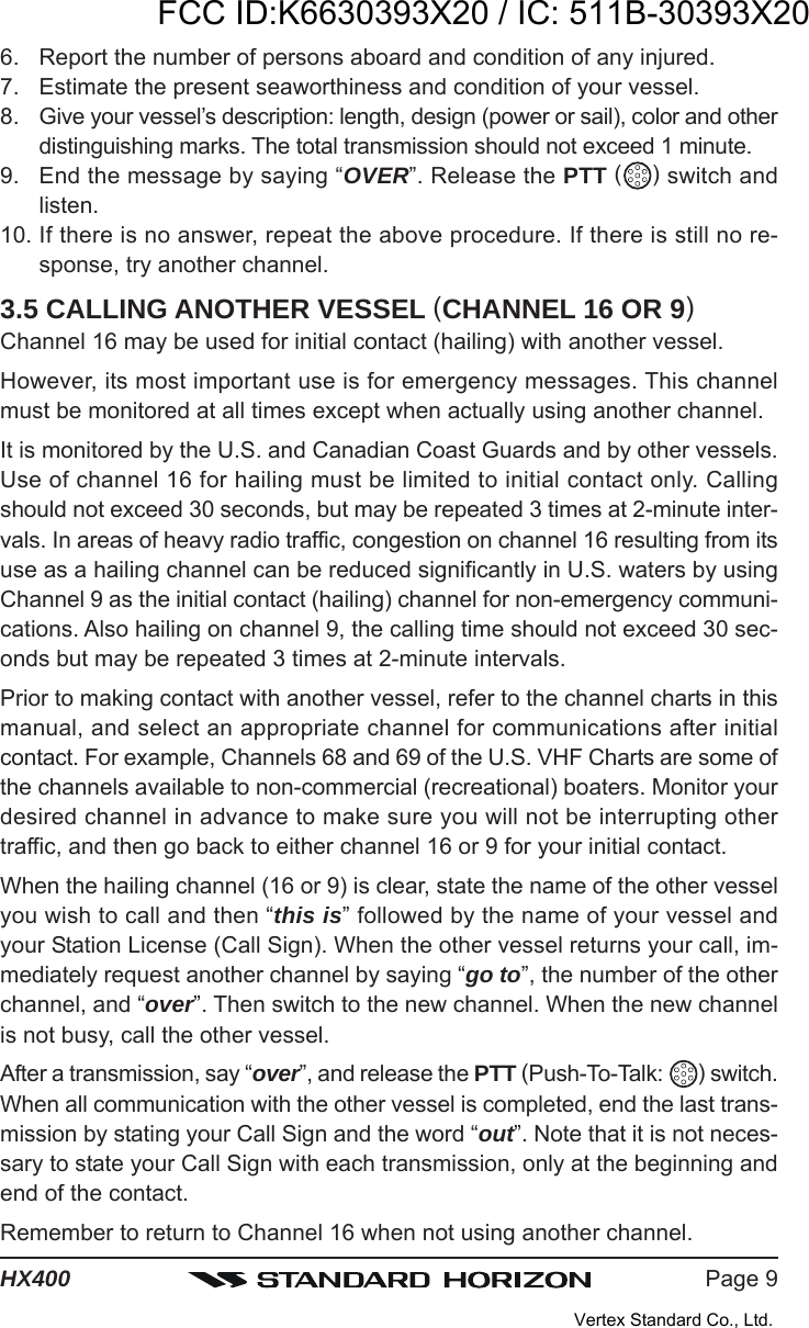 Page 9HX4006. Report the number of persons aboard and condition of any injured.7. Estimate the present seaworthiness and condition of your vessel.8. Give your vessel’s description: length, design (power or sail), color and otherdistinguishing marks. The total transmission should not exceed 1 minute.9. End the message by saying “OVER”. Release the PTT ( ) switch andlisten.10. If there is no answer, repeat the above procedure. If there is still no re-sponse, try another channel.3.5 CALLING ANOTHER VESSEL (CHANNEL 16 OR 9)Channel 16 may be used for initial contact (hailing) with another vessel.However, its most important use is for emergency messages. This channelmust be monitored at all times except when actually using another channel.It is monitored by the U.S. and Canadian Coast Guards and by other vessels.Use of channel 16 for hailing must be limited to initial contact only. Callingshould not exceed 30 seconds, but may be repeated 3 times at 2-minute inter-vals. In areas of heavy radio traffic, congestion on channel 16 resulting from itsuse as a hailing channel can be reduced significantly in U.S. waters by usingChannel 9 as the initial contact (hailing) channel for non-emergency communi-cations. Also hailing on channel 9, the calling time should not exceed 30 sec-onds but may be repeated 3 times at 2-minute intervals.Prior to making contact with another vessel, refer to the channel charts in thismanual, and select an appropriate channel for communications after initialcontact. For example, Channels 68 and 69 of the U.S. VHF Charts are some ofthe channels available to non-commercial (recreational) boaters. Monitor yourdesired channel in advance to make sure you will not be interrupting othertraffic, and then go back to either channel 16 or 9 for your initial contact.When the hailing channel (16 or 9) is clear, state the name of the other vesselyou wish to call and then “this is” followed by the name of your vessel andyour Station License (Call Sign). When the other vessel returns your call, im-mediately request another channel by saying “go to”, the number of the otherchannel, and “over”. Then switch to the new channel. When the new channelis not busy, call the other vessel.After a transmission, say “over”, and release the PTT (Push-To-Talk:  ) switch.When all communication with the other vessel is completed, end the last trans-mission by stating your Call Sign and the word “out”. Note that it is not neces-sary to state your Call Sign with each transmission, only at the beginning andend of the contact.Remember to return to Channel 16 when not using another channel.FCC ID:K6630393X20 / IC: 511B-30393X20Vertex Standard Co., Ltd.