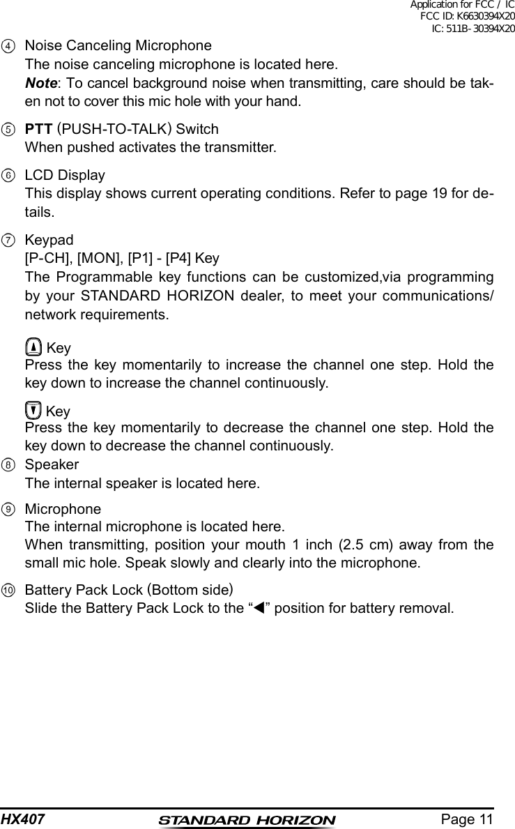 Page 11HX407  Noise Canceling Microphone The noise canceling microphone is located here. Note: To cancel background noise when transmitting, care should be tak-en not to cover this mic hole with your hand. PTT (PUSH-TO-TALK) Switch  When pushed activates the transmitter.  LCD Display  This display shows current operating conditions. Refer to page 19 for de-tails. Keypad  [P-CH], [MON], [P1] - [P4] Key  The Programmable key functions can be customized,via programming by your STANDARD HORIZON dealer, to meet your communications/network requirements.  Key  Press the key momentarily to increase the channel one step. Hold the key down to increase the channel continuously.  Key  Press the key momentarily to decrease the channel one step. Hold the key down to decrease the channel continuously. Speaker  The internal speaker is located here. Microphone  The internal microphone is located here.  When transmitting, position your mouth 1 inch (2.5 cm) away from the small mic hole. Speak slowly and clearly into the microphone.  Battery Pack Lock (Bottom side)  Slide the Battery Pack Lock to the “” position for battery removal.Application for FCC / IC FCC ID: K6630394X20 IC: 511B-30394X20