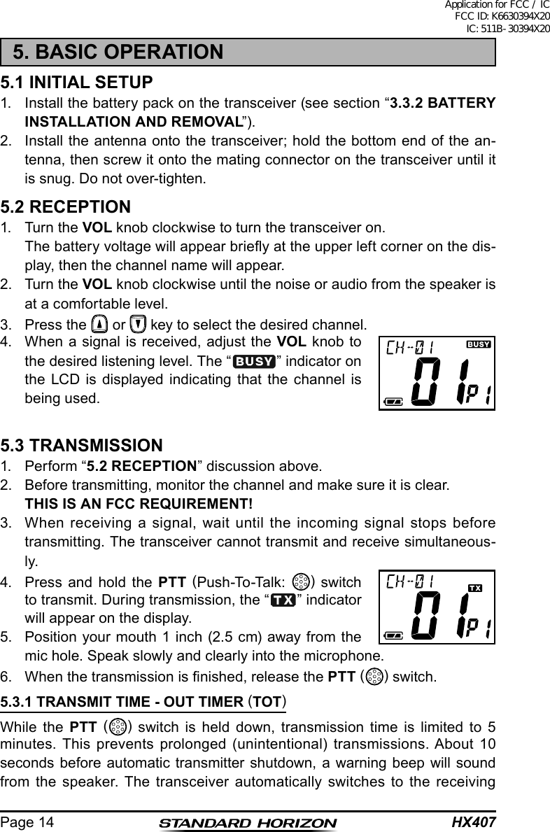 HX407Page 145. BASIC OPERATION5.1 INITIAL SETUP1.  Install the battery pack on the transceiver (see section “3.3.2 BATTERY INSTALLATION AND REMOVAL”).2.  Install the antenna onto the transceiver; hold the bottom end of the an-tenna, then screw it onto the mating connector on the transceiver until it is snug. Do not over-tighten.5.2 RECEPTION1.  Turn the VOL knob clockwise to turn the transceiver on.  The battery voltage will appear briey at the upper left corner on the dis-play, then the channel name will appear.2.  Turn the VOL knob clockwise until the noise or audio from the speaker is at a comfortable level.3.  Press the   or   key to select the desired channel.4.  When a signal is received, adjust the VOL knob to the desired listening level. The “ ” indicator on the LCD is displayed indicating that the channel is being used.5.3 TRANSMISSION1.  Perform “5.2 RECEPTION” discussion above.2.  Before transmitting, monitor the channel and make sure it is clear. THIS IS AN FCC REQUIREMENT!3.  When receiving a signal, wait until the incoming signal stops before transmitting. The transceiver cannot transmit and receive simultaneous-ly.4.  Press and hold the PTT (Push-To-Talk:  ) switch to transmit. During transmission, the “ ” indicator will appear on the display.5.  Position your mouth 1 inch (2.5 cm) away from the mic hole. Speak slowly and clearly into the microphone.6.  When the transmission is nished, release the PTT () switch.5.3.1 TRANSMIT TIME - OUT TIMER (TOT)While the PTT () switch is held down, transmission time is limited to 5 minutes. This prevents prolonged (unintentional) transmissions. About 10 seconds before automatic transmitter shutdown, a warning beep will sound from the speaker. The transceiver automatically switches to the receiving Application for FCC / IC FCC ID: K6630394X20 IC: 511B-30394X20