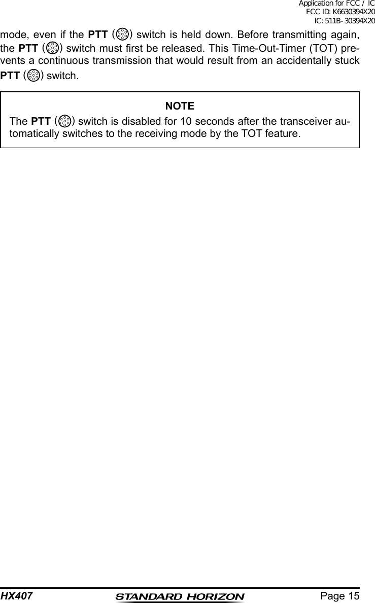 Page 15HX407mode, even if the PTT ( ) switch is held down. Before transmitting again, the PTT ( ) switch must rst be released. This Time-Out-Timer (TOT) pre-vents a continuous transmission that would result from an accidentally stuck PTT ( ) switch.NOTEThe PTT ( ) switch is disabled for 10 seconds after the transceiver au-tomatically switches to the receiving mode by the TOT feature.Application for FCC / IC FCC ID: K6630394X20 IC: 511B-30394X20