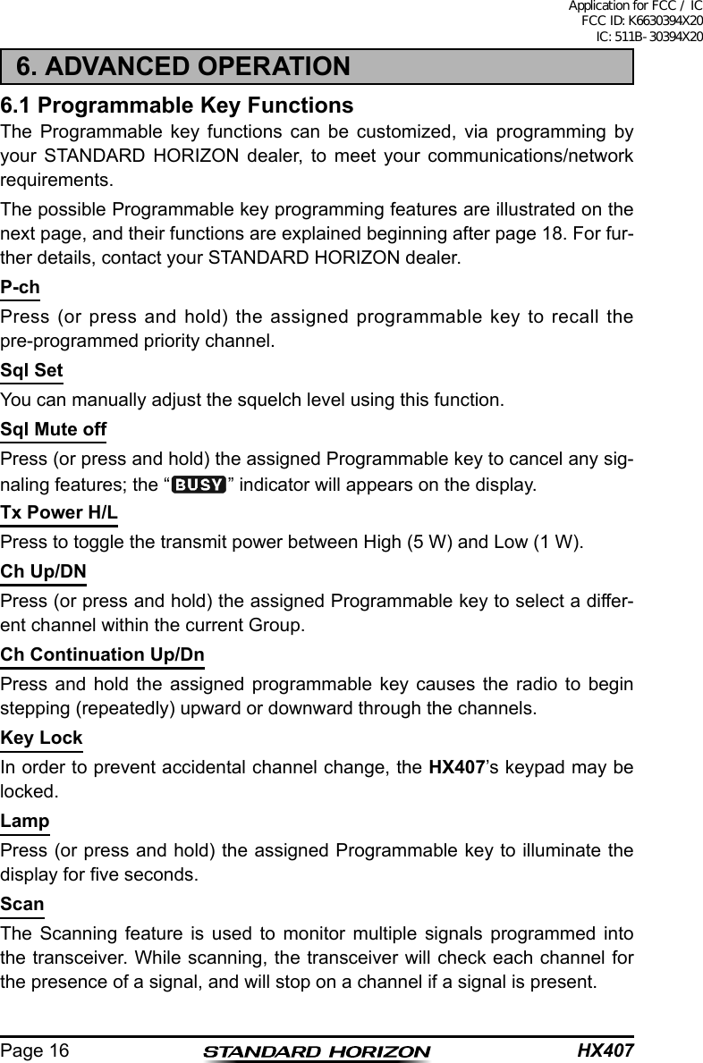 HX407Page 166. ADVANCED OPERATION6.1 Programmable Key FunctionsThe Programmable key functions can be customized, via programming by your STANDARD HORIZON dealer, to meet your communications/network requirements.The possible Programmable key programming features are illustrated on the next page, and their functions are explained beginning after page 18. For fur-ther details, contact your STANDARD HORIZON dealer.P-chPress (or press and hold) the assigned programmable key to recall the pre-programmed priority channel.Sql SetYou can manually adjust the squelch level using this function.Sql Mute offPress (or press and hold) the assigned Programmable key to cancel any sig-naling features; the “ ” indicator will appears on the display.Tx Power H/LPress to toggle the transmit power between High (5 W) and Low (1 W).Ch Up/DNPress (or press and hold) the assigned Programmable key to select a differ-ent channel within the current Group.Ch Continuation Up/DnPress and hold the assigned programmable key causes the radio to begin stepping (repeatedly) upward or downward through the channels.Key LockIn order to prevent accidental channel change, the HX407’s keypad may be locked.LampPress (or press and hold) the assigned Programmable key to illuminate the display for ve seconds.ScanThe Scanning feature is used to monitor multiple signals programmed into the transceiver. While scanning, the transceiver will check each channel for the presence of a signal, and will stop on a channel if a signal is present.Application for FCC / IC FCC ID: K6630394X20 IC: 511B-30394X20