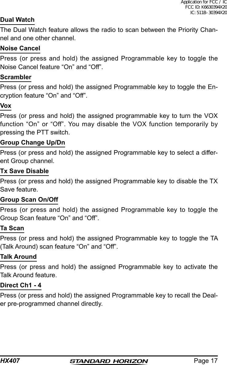 Page 17HX407Dual WatchThe Dual Watch feature allows the radio to scan between the Priority Chan-nel and one other channel.Noise CancelPress (or press and hold) the assigned Programmable key to toggle the Noise Cancel feature “On” and “Off”.ScramblerPress (or press and hold) the assigned Programmable key to toggle the En-cryption feature “On” and “Off”.VoxPress (or press and hold) the assigned programmable key to turn the VOX function “On” or “Off”. You may disable the VOX function temporarily by pressing the PTT switch.Group Change Up/DnPress (or press and hold) the assigned Programmable key to select a differ-ent Group channel.Tx Save DisablePress (or press and hold) the assigned Programmable key to disable the TX Save feature.Group Scan On/OffPress (or press and hold) the assigned Programmable key to toggle the Group Scan feature “On” and “Off”.Ta ScanPress (or press and hold) the assigned Programmable key to toggle the TA (Talk Around) scan feature “On” and “Off”.Talk AroundPress (or press and hold) the assigned Programmable key to activate the Talk Around feature.Direct Ch1 - 4Press (or press and hold) the assigned Programmable key to recall the Deal-er pre-programmed channel directly.Application for FCC / IC FCC ID: K6630394X20 IC: 511B-30394X20